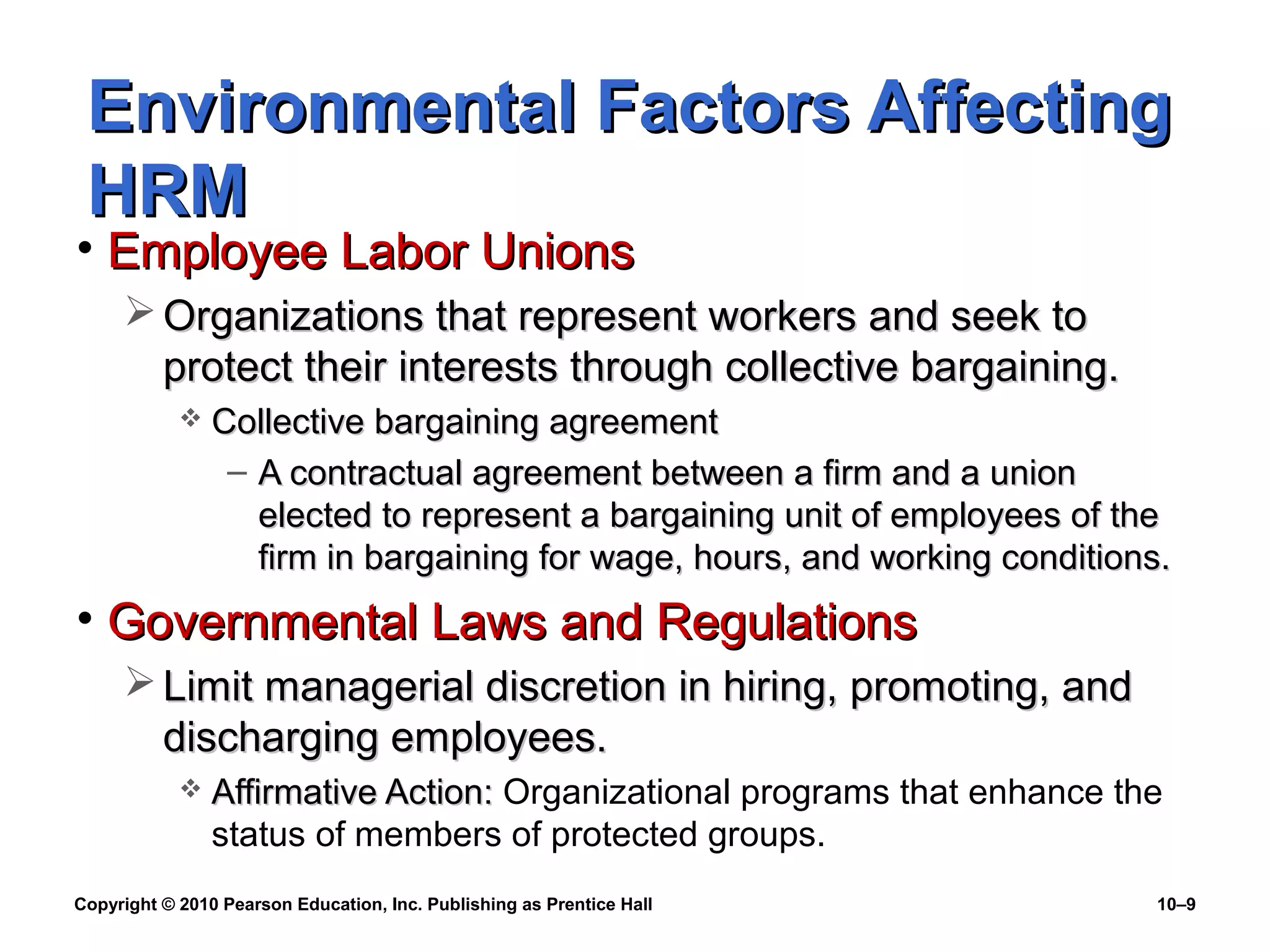 Environmental Factors Affecting
HRM

• Employee Labor Unions

 Organizations that represent workers and seek to
protect their interests through collective bargaining.


Collective bargaining agreement
– A contractual agreement between a firm and a union
elected to represent a bargaining unit of employees of the
firm in bargaining for wage, hours, and working conditions.

• Governmental Laws and Regulations
 Limit managerial discretion in hiring, promoting, and
discharging employees.


Affirmative Action: Organizational programs that enhance the
status of members of protected groups.

Copyright © 2010 Pearson Education, Inc. Publishing as Prentice Hall

10–9

 