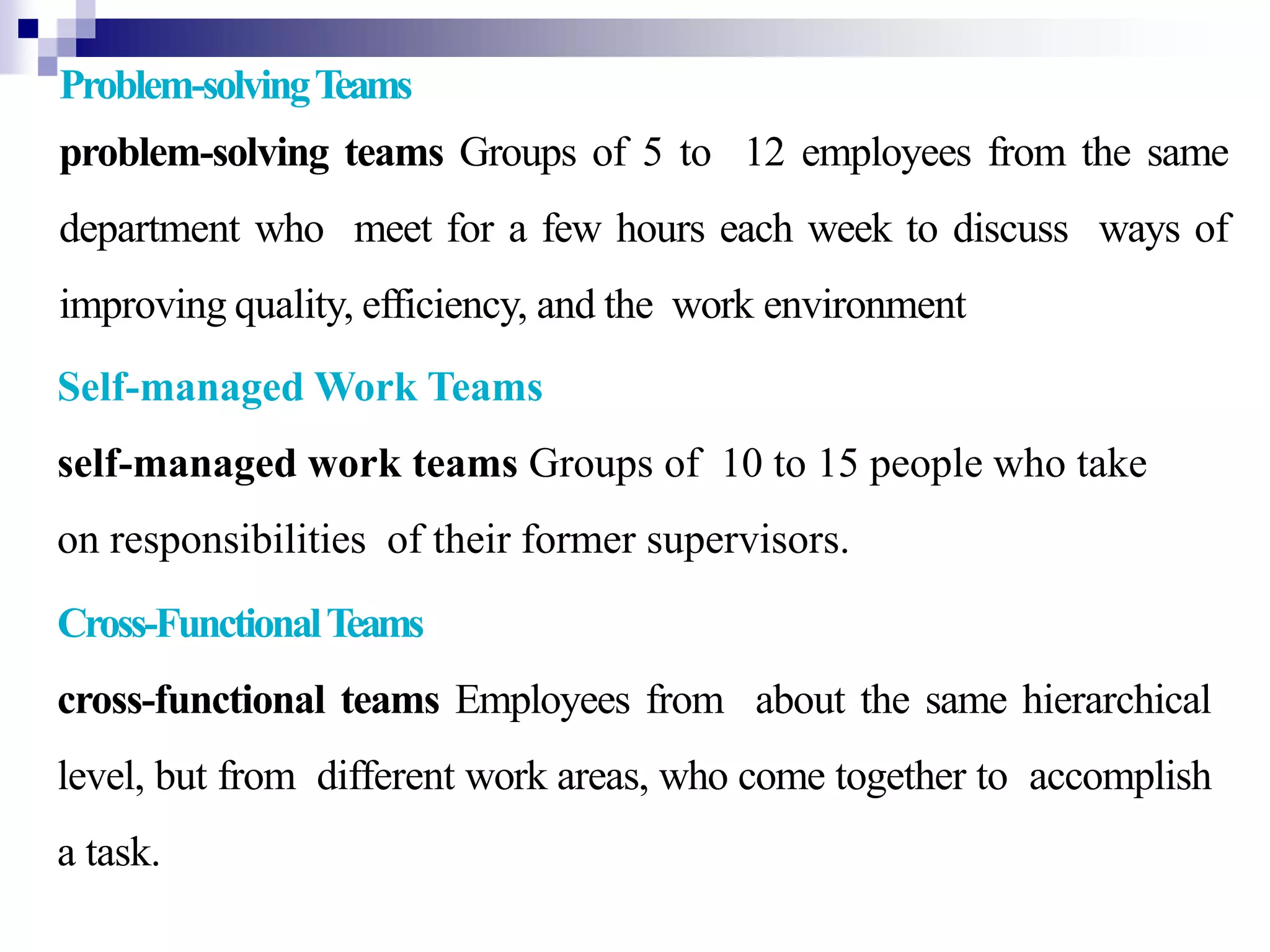 Problem-solvingTeams
problem-solving teams Groups of 5 to 12 employees from the same
department who meet for a few hours each week to discuss ways of
improving quality, efficiency, and the work environment
.Self-managed Work Teams
self-managed work teams Groups of 10 to 15 people who take
on responsibilities of their former supervisors.
Cross-FunctionalTeams
cross-functional teams Employees from about the same hierarchical
level, but from different work areas, who come together to accomplish
a task.
 