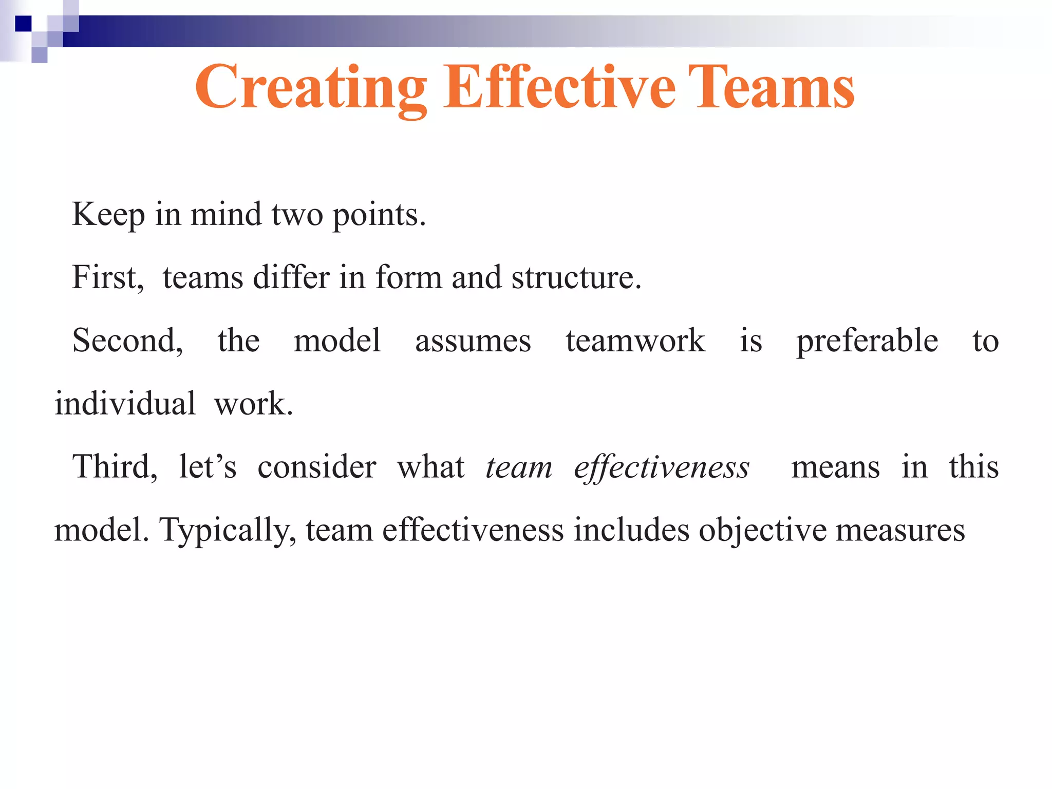 Creating Effective Teams
Keep in mind two points.
First, teams differ in form and structure.
Second, the model assumes teamwork is preferable to
individual work.
Third, let’s consider what team effectiveness means in this
model. Typically, team effectiveness includes objective measures
Exhibit 10-3
 