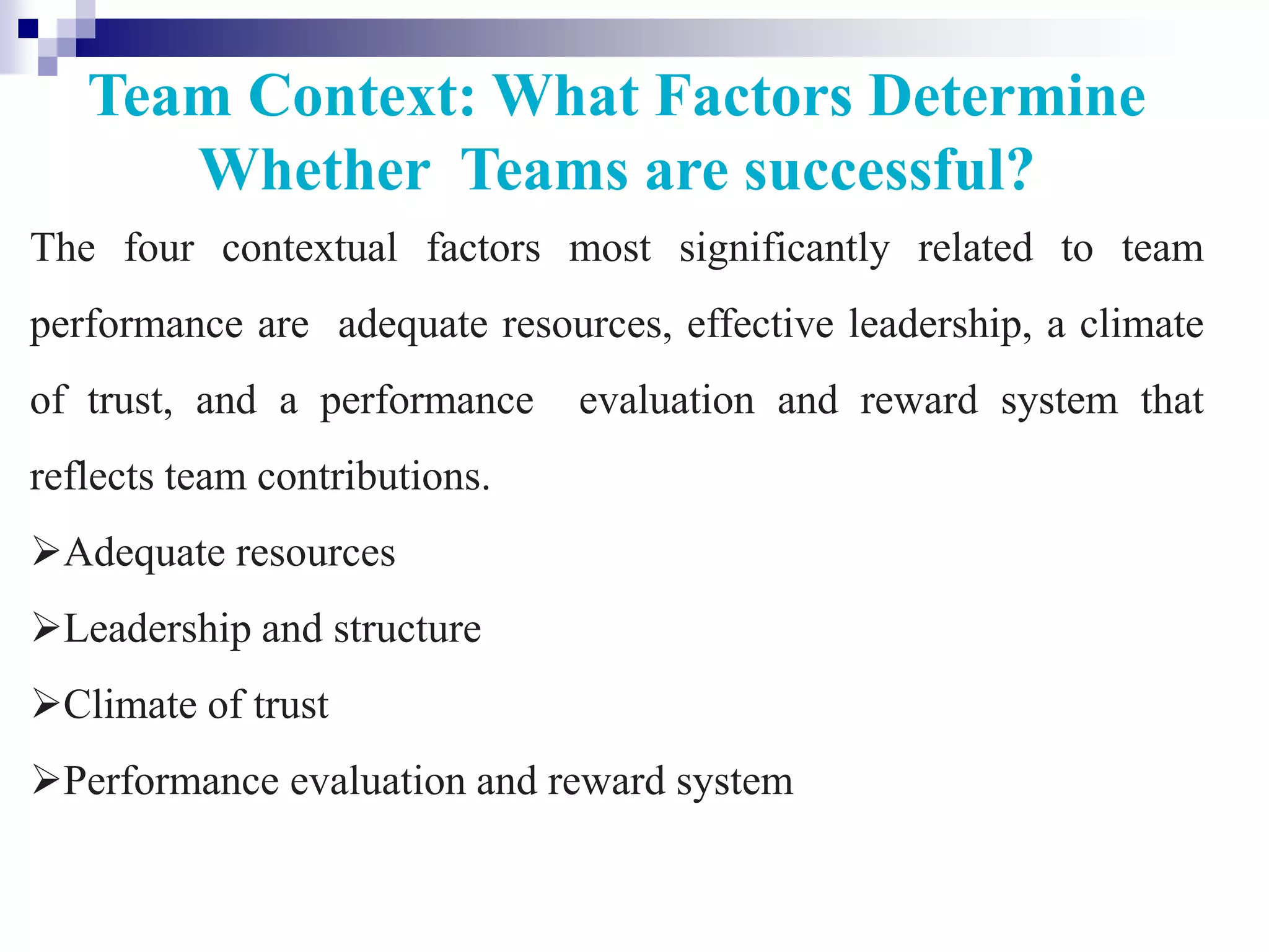 Team Context: What Factors Determine
Whether Teams are successful?
The four contextual factors most significantly related to team
performance are adequate resources, effective leadership, a climate
of trust, and a performance evaluation and reward system that
reflects team contributions.
Adequate resources
Leadership and structure
Climate of trust
Performance evaluation and reward system
 