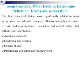 Team Context: What Factors Determine
Whether Teams are successful?
The four contextual factors most significantly related to team
performance are adequate resources, effective leadership, a climate
of trust, and a performance evaluation and reward system that
reflects team contributions.
Adequate resources
Leadership and structure
Climate of trust
Performance evaluation and reward system
 
