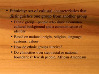 Ethnicity: set of cultural characteristics that distinguishes one group from another group Ethnic group—people who share a common cultural background and a common sense of identity Based on national origin, religion, language, customs, values  How do ethnic groups survive? Do ethnicities over step racial or national boundaries? Jewish people, African Americans 