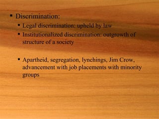 Discrimination: Legal discrimination: upheld by law Institutionalized discrimination: outgrowth of structure of a society Apartheid, segregation, lynchings, Jim Crow, advancement with job placements with minority groups 