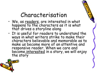 Characterisation
• We, as readers, are interested in what
  happens to the characters as it is what
  that drives a storyline along
• It is useful for readers to understand the
  ways in what writers strike to make their
  characters believable and memorable as to
  make us become more of an attentive and
  responsive reader. When we care and
  become interested in a story, we will enjoy
  the story
 