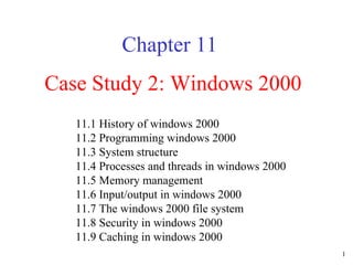 Case Study 2: Windows 2000 Chapter 11 11.1 History of windows 2000  11.2 Programming windows 2000  11.3 System structure  11.4 Processes and threads in windows 2000  11.5 Memory management  11.6 Input/output in windows 2000  11.7 The windows 2000 file system  11.8 Security in windows 2000  11.9 Caching in windows 2000  