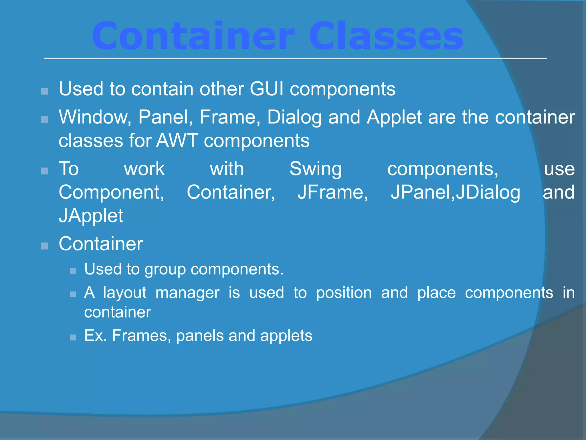  Used to contain other GUI components
 Window, Panel, Frame, Dialog and Applet are the container
classes for AWT components
 To work with Swing components, use
Component, Container, JFrame, JPanel,JDialog and
JApplet
 Container
 Used to group components.
 A layout manager is used to position and place components in
container
 Ex. Frames, panels and applets
Container Classes
 