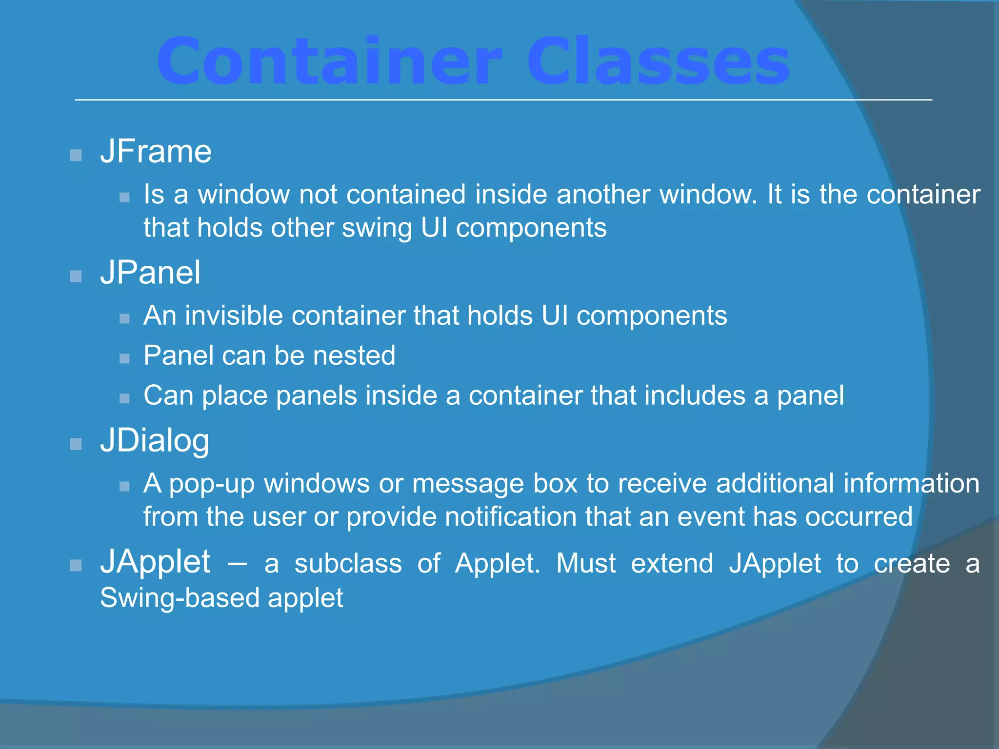  JFrame
 Is a window not contained inside another window. It is the container
that holds other swing UI components
 JPanel
 An invisible container that holds UI components
 Panel can be nested
 Can place panels inside a container that includes a panel
 JDialog
 A pop-up windows or message box to receive additional information
from the user or provide notification that an event has occurred
 JApplet – a subclass of Applet. Must extend JApplet to create a
Swing-based applet
Container Classes
 