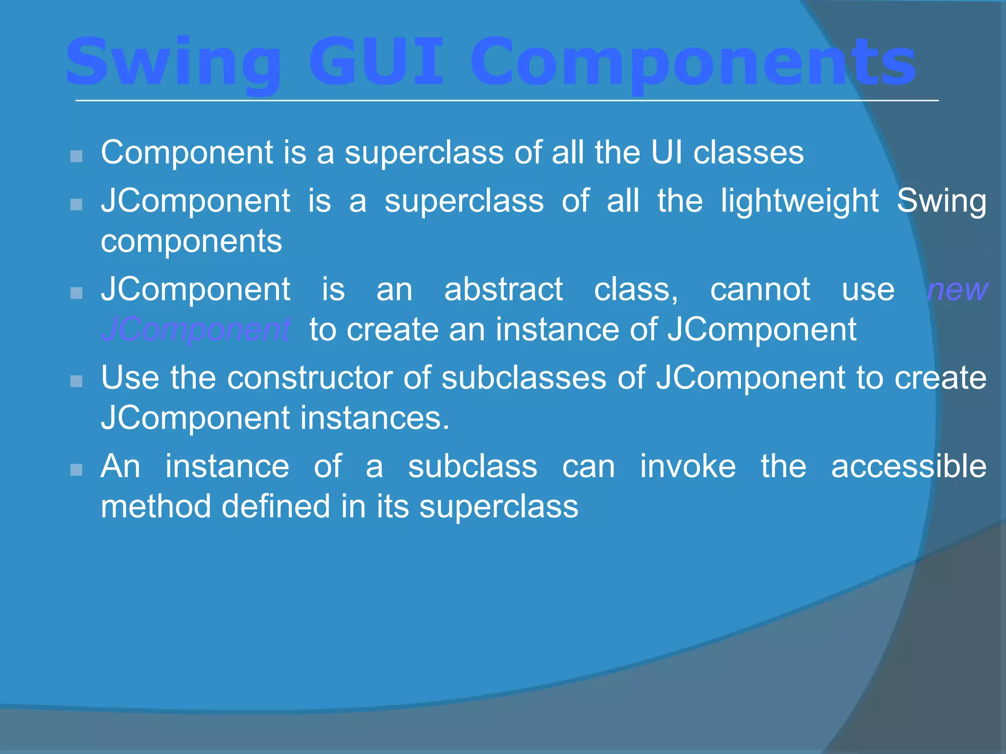  Component is a superclass of all the UI classes
 JComponent is a superclass of all the lightweight Swing
components
 JComponent is an abstract class, cannot use new
JComponent to create an instance of JComponent
 Use the constructor of subclasses of JComponent to create
JComponent instances.
 An instance of a subclass can invoke the accessible
method defined in its superclass
Swing GUI Components
 