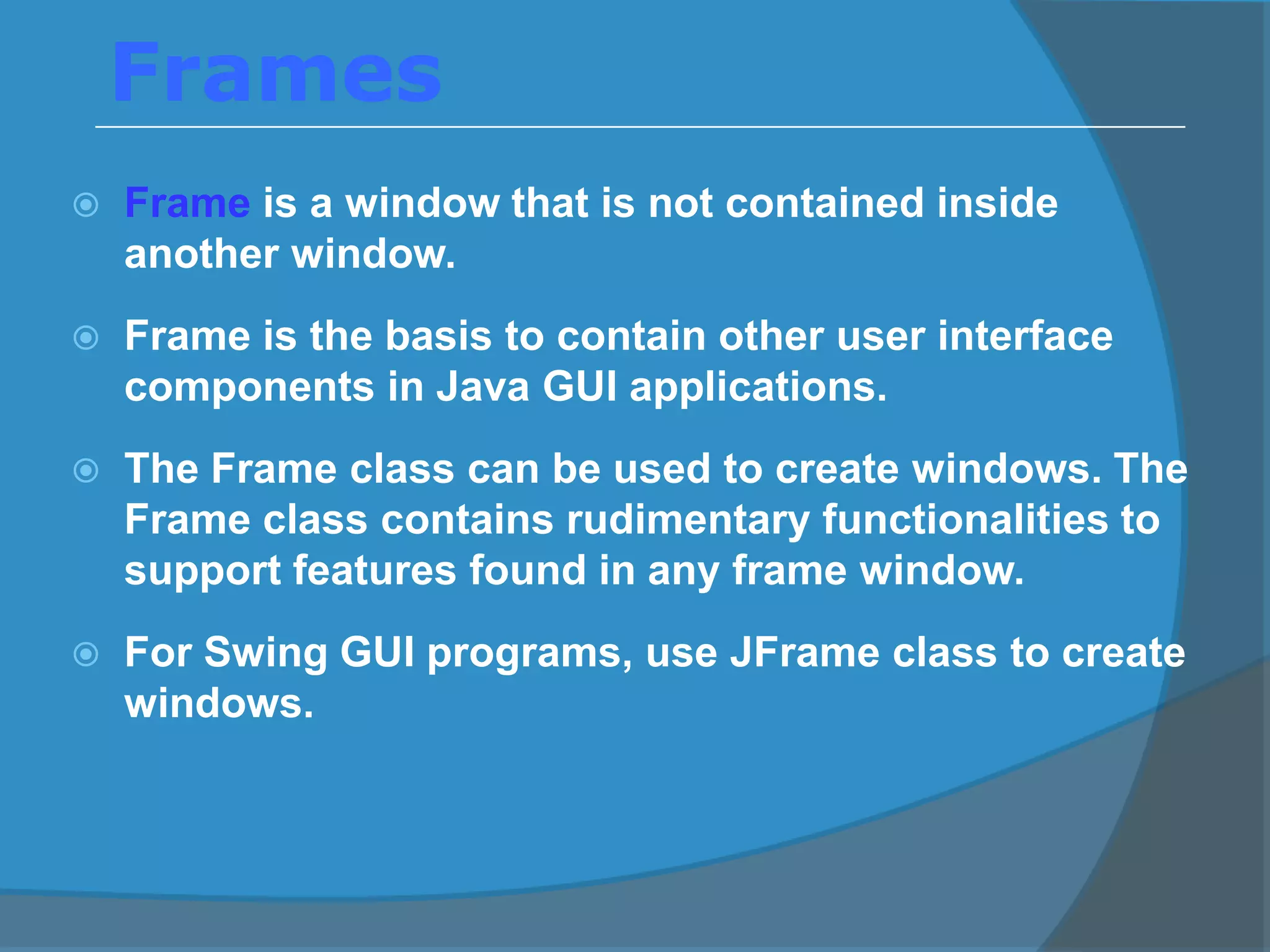 Frames
 Frame is a window that is not contained inside
another window.
 Frame is the basis to contain other user interface
components in Java GUI applications.
 The Frame class can be used to create windows. The
Frame class contains rudimentary functionalities to
support features found in any frame window.
 For Swing GUI programs, use JFrame class to create
windows.
 