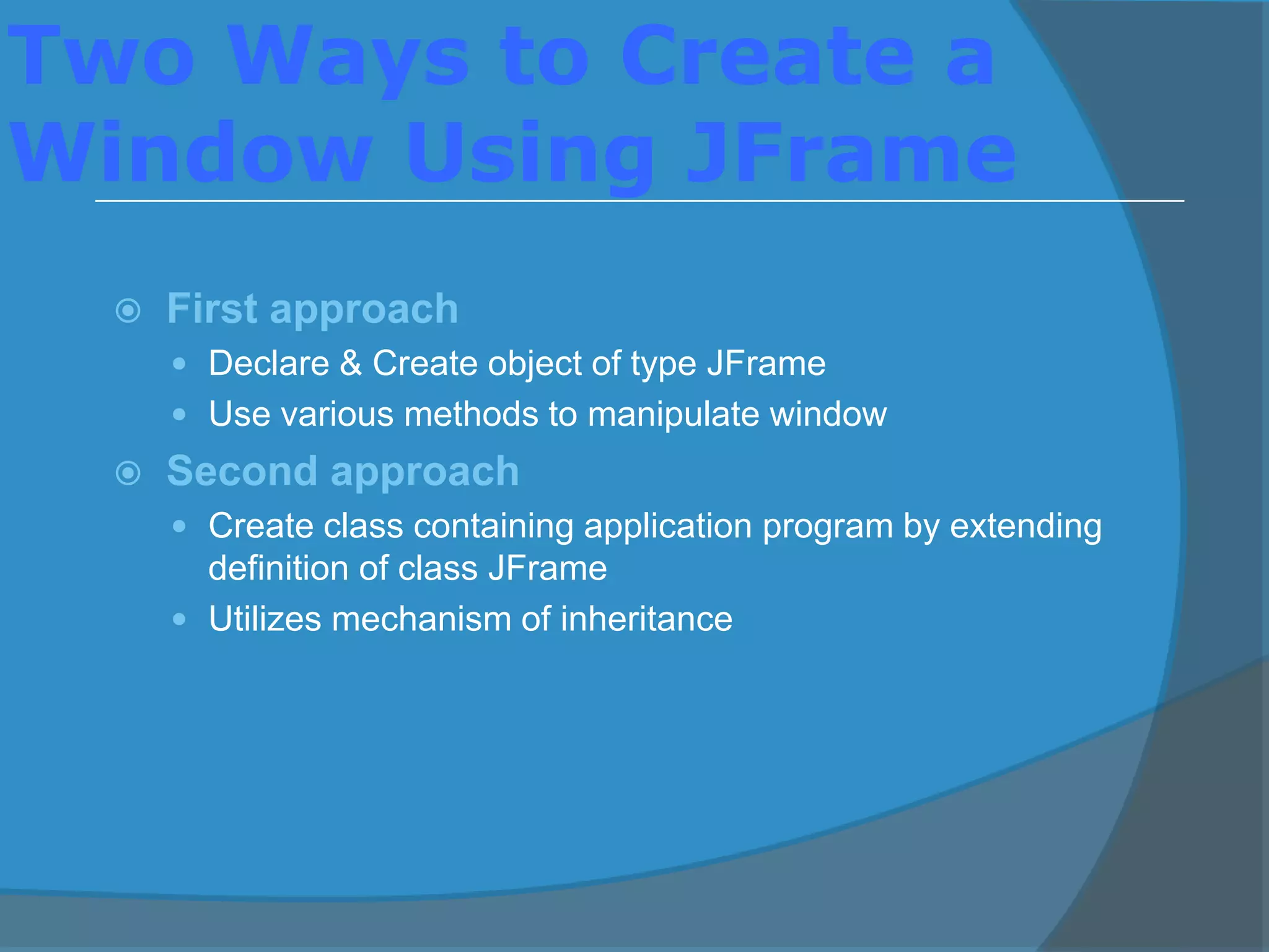 Two Ways to Create a
Window Using JFrame
 First approach
 Declare & Create object of type JFrame
 Use various methods to manipulate window
 Second approach
 Create class containing application program by extending
definition of class JFrame
 Utilizes mechanism of inheritance
 