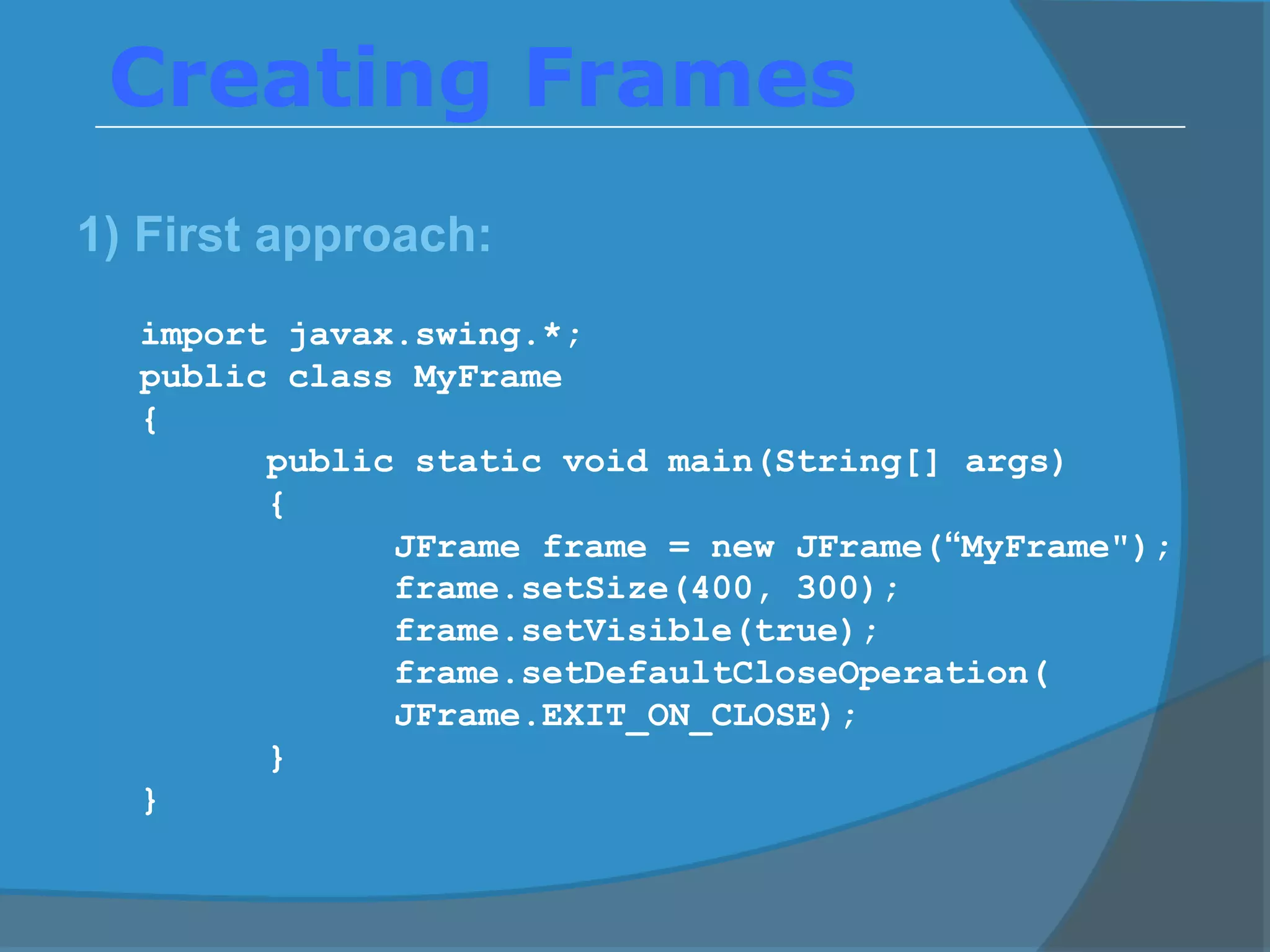 Creating Frames
1) First approach:
import javax.swing.*;
public class MyFrame
{
public static void main(String[] args)
{
JFrame frame = new JFrame(“MyFrame");
frame.setSize(400, 300);
frame.setVisible(true);
frame.setDefaultCloseOperation(
JFrame.EXIT_ON_CLOSE);
}
}
 