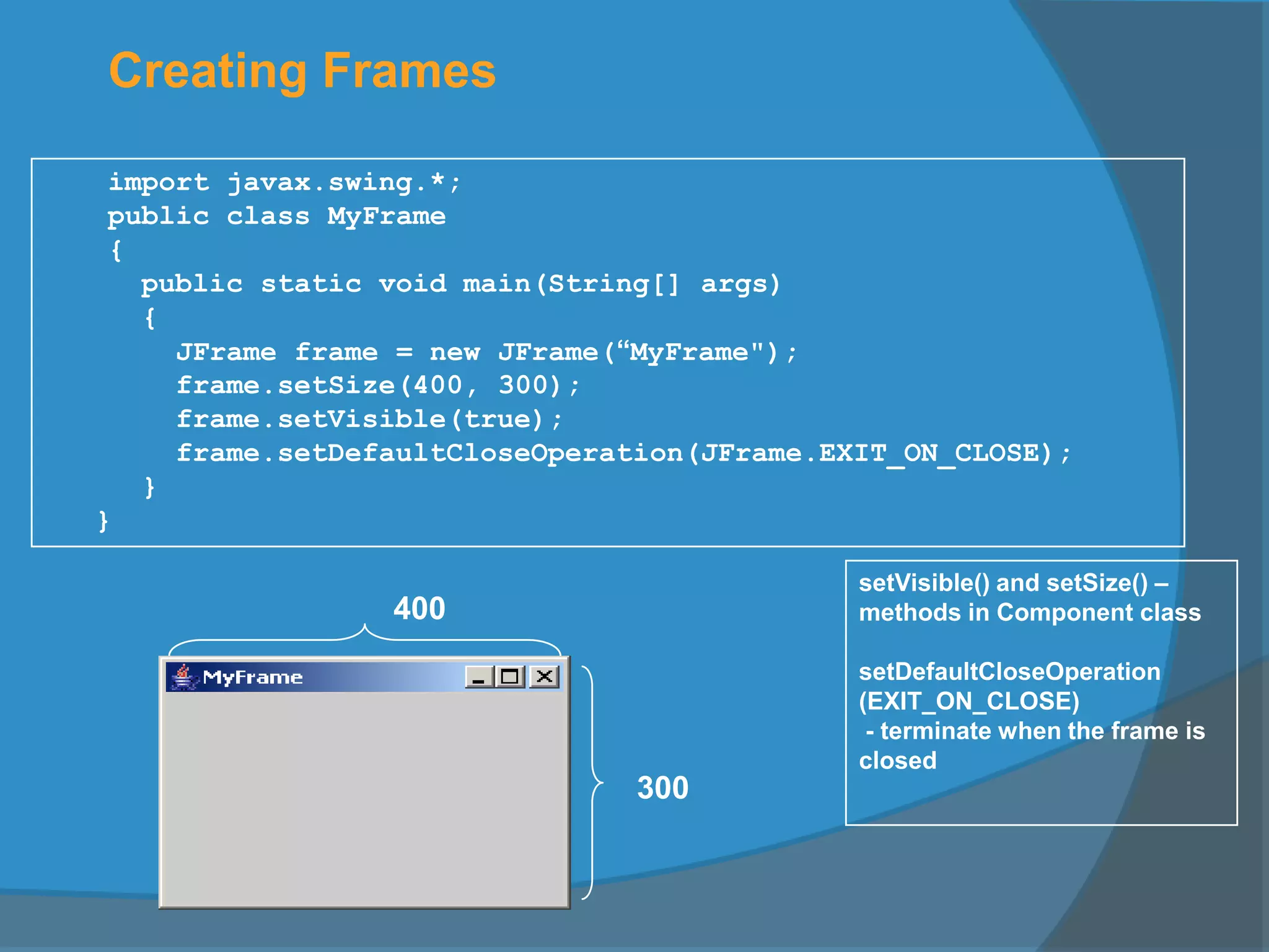 Creating Frames
import javax.swing.*;
public class MyFrame
{
public static void main(String[] args)
{
JFrame frame = new JFrame(“MyFrame");
frame.setSize(400, 300);
frame.setVisible(true);
frame.setDefaultCloseOperation(JFrame.EXIT_ON_CLOSE);
}
}
300
400
setVisible() and setSize() –
methods in Component class
setDefaultCloseOperation
(EXIT_ON_CLOSE)
- terminate when the frame is
closed
 