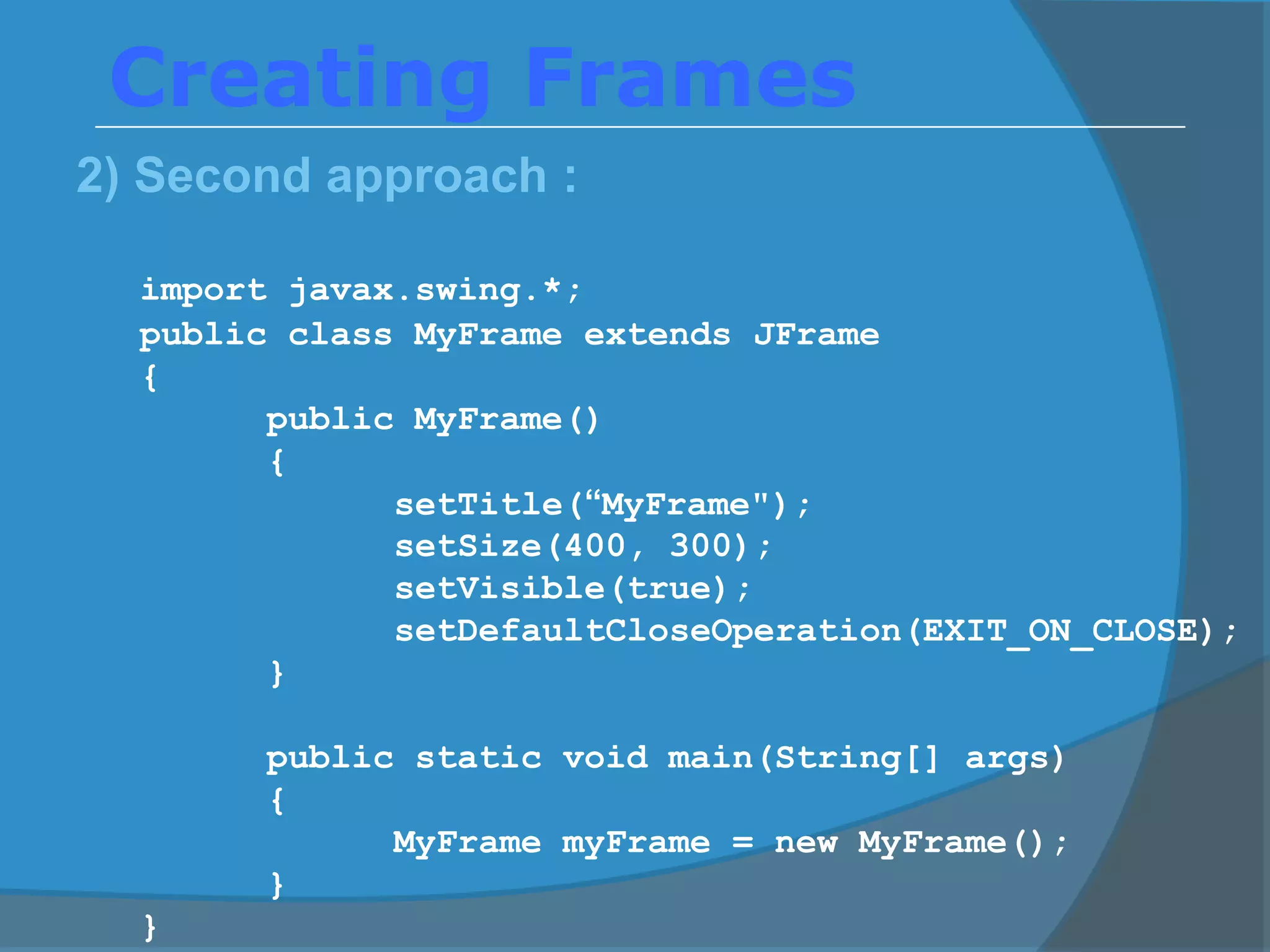 Creating Frames
2) Second approach :
import javax.swing.*;
public class MyFrame extends JFrame
{
public MyFrame()
{
setTitle(“MyFrame");
setSize(400, 300);
setVisible(true);
setDefaultCloseOperation(EXIT_ON_CLOSE);
}
public static void main(String[] args)
{
MyFrame myFrame = new MyFrame();
}
}
 