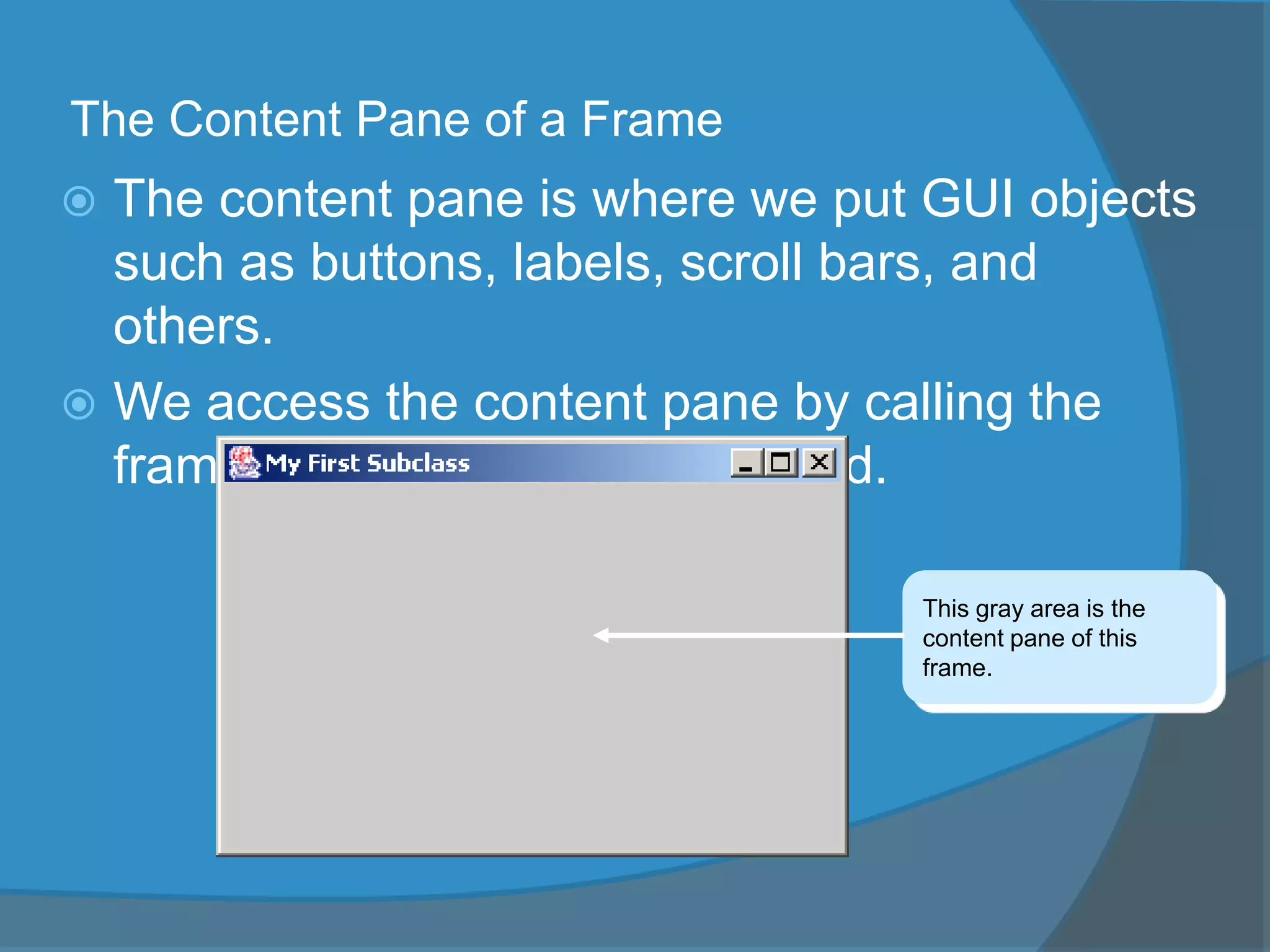 The Content Pane of a Frame
 The content pane is where we put GUI objects
such as buttons, labels, scroll bars, and
others.
 We access the content pane by calling the
frame’s getContentPane method.
This gray area is the
content pane of this
frame.
 
