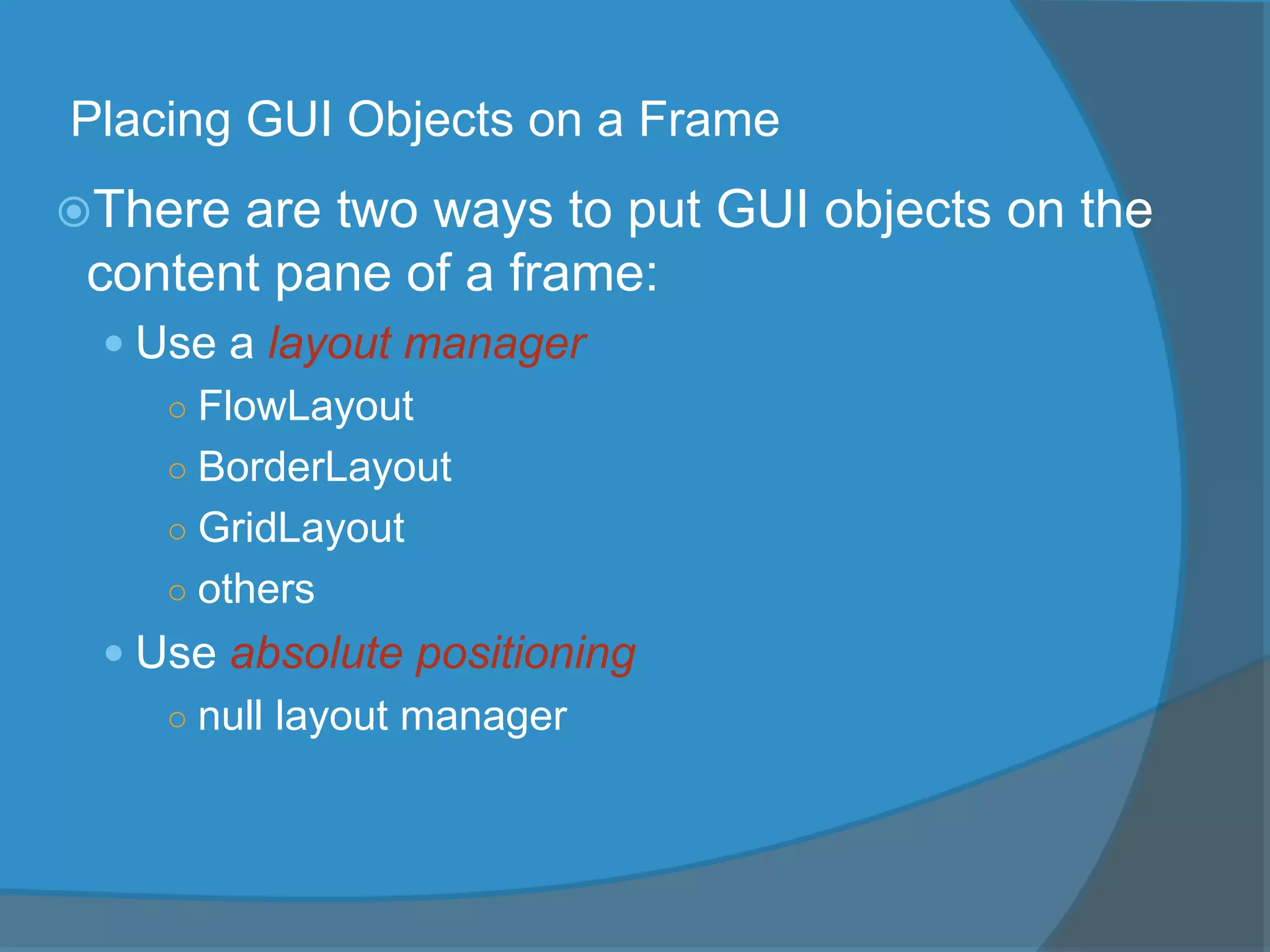 Placing GUI Objects on a Frame
There are two ways to put GUI objects on the
content pane of a frame:
 Use a layout manager
○ FlowLayout
○ BorderLayout
○ GridLayout
○ others
 Use absolute positioning
○ null layout manager
 