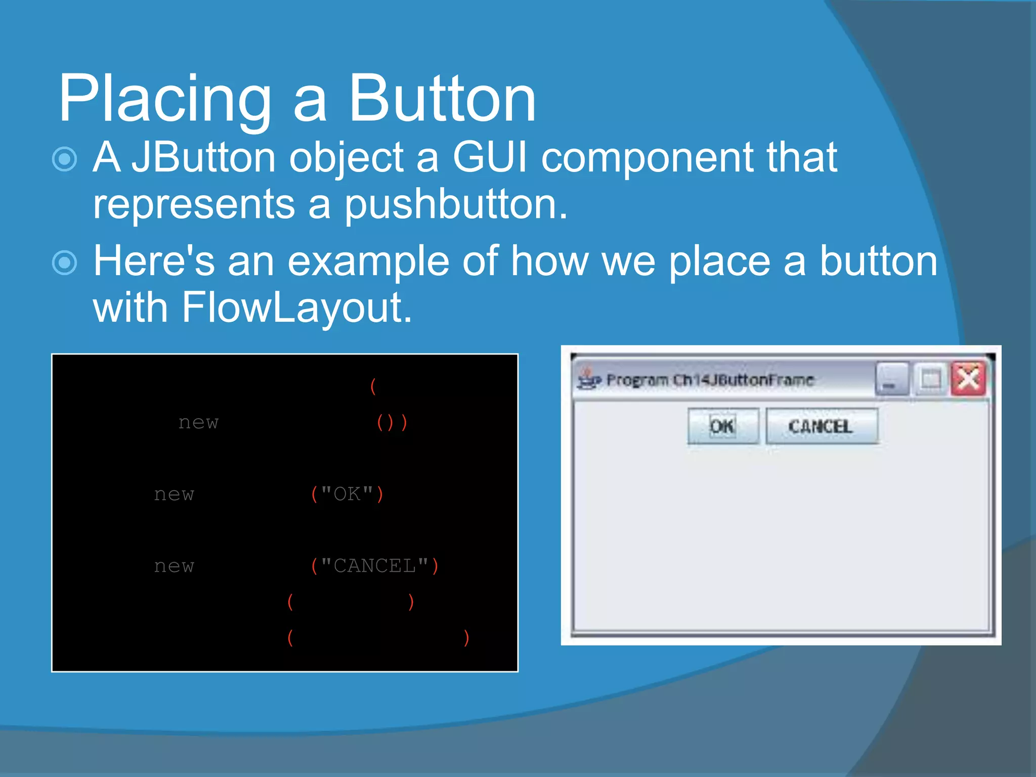 Placing a Button
 A JButton object a GUI component that
represents a pushbutton.
 Here's an example of how we place a button
with FlowLayout.
contentPane.setLayout(
new FlowLayout());
JButton okButton
= new JButton("OK");
JButton cancelButton
= new JButton("CANCEL");
contentPane.add(okButton);
contentPane.add(cancelButton);
 