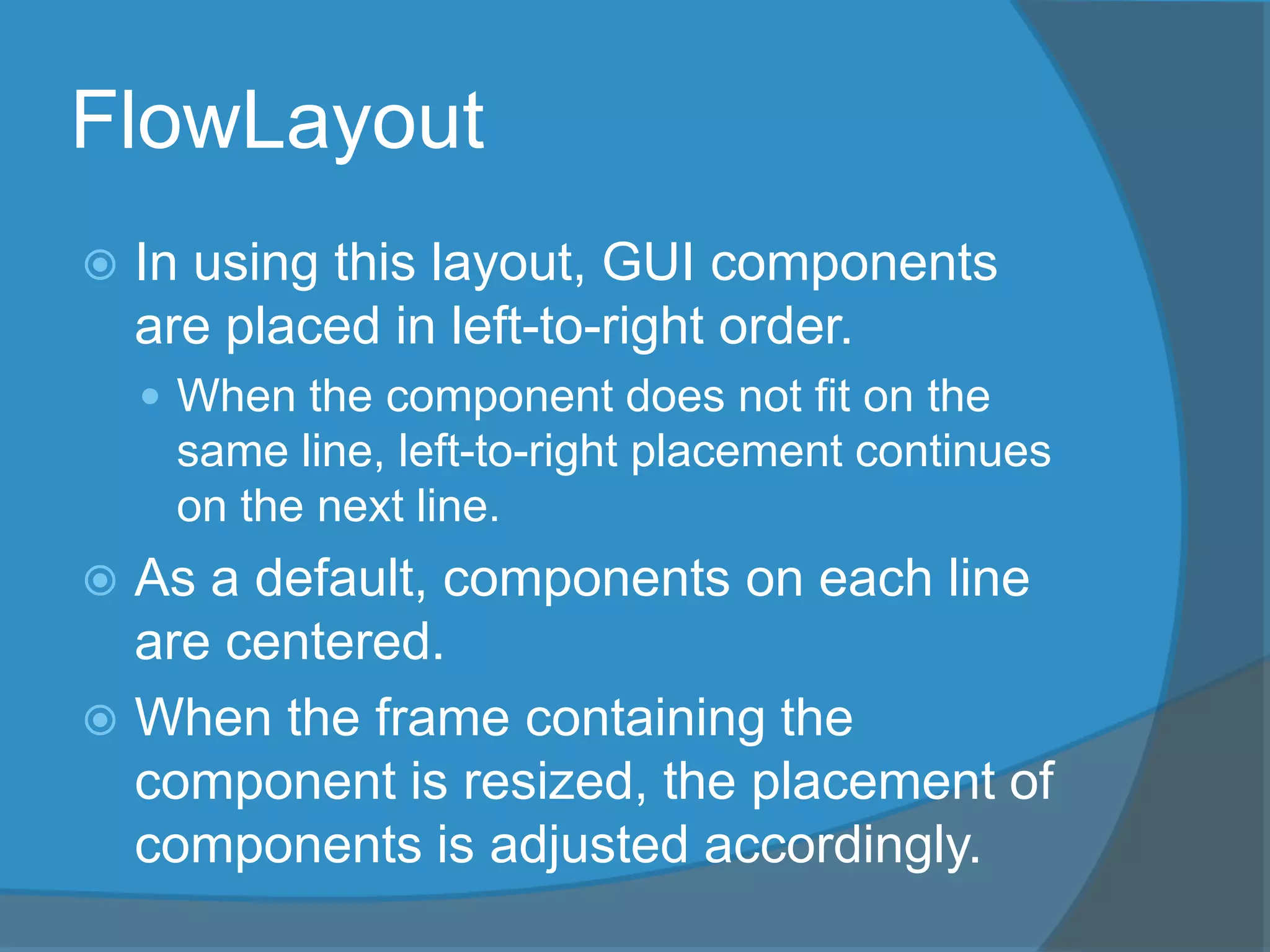 FlowLayout
 In using this layout, GUI components
are placed in left-to-right order.
 When the component does not fit on the
same line, left-to-right placement continues
on the next line.
 As a default, components on each line
are centered.
 When the frame containing the
component is resized, the placement of
components is adjusted accordingly.
 