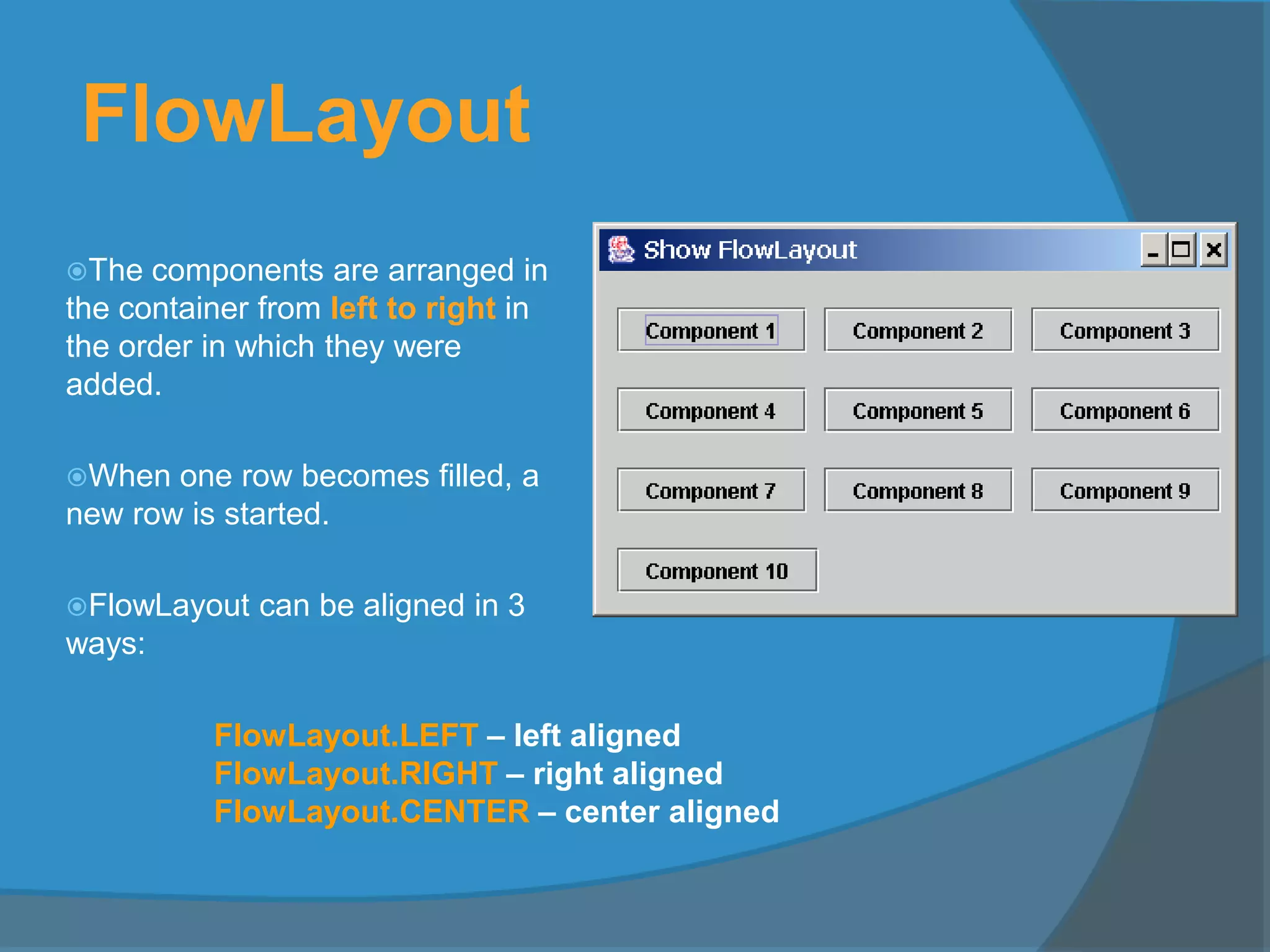 FlowLayout
The components are arranged in
the container from left to right in
the order in which they were
added.
When one row becomes filled, a
new row is started.
FlowLayout can be aligned in 3
ways:
FlowLayout.LEFT – left aligned
FlowLayout.RIGHT – right aligned
FlowLayout.CENTER – center aligned
 