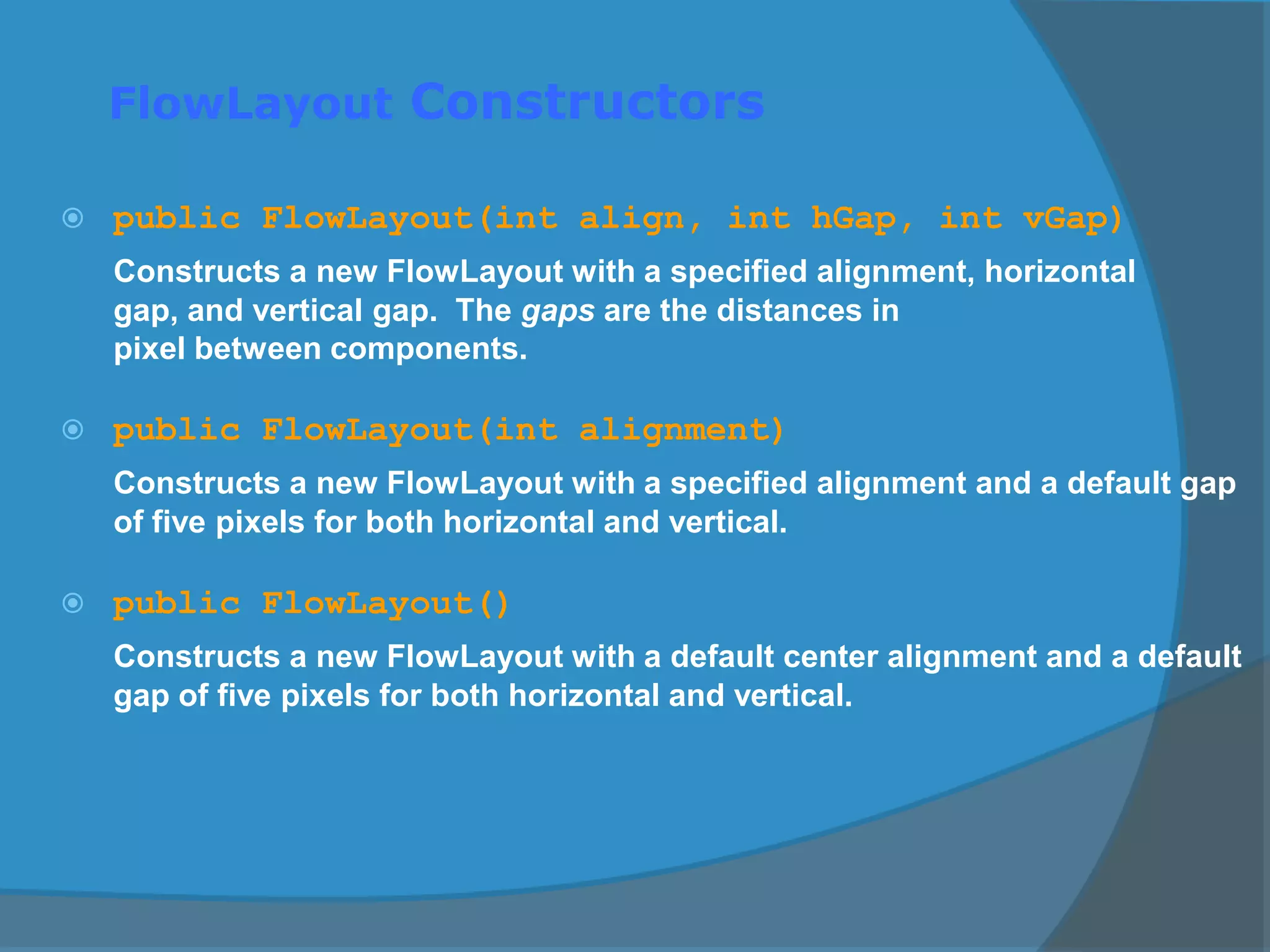 FlowLayout Constructors
 public FlowLayout(int align, int hGap, int vGap)
Constructs a new FlowLayout with a specified alignment, horizontal
gap, and vertical gap. The gaps are the distances in
pixel between components.
 public FlowLayout(int alignment)
Constructs a new FlowLayout with a specified alignment and a default gap
of five pixels for both horizontal and vertical.
 public FlowLayout()
Constructs a new FlowLayout with a default center alignment and a default
gap of five pixels for both horizontal and vertical.
 