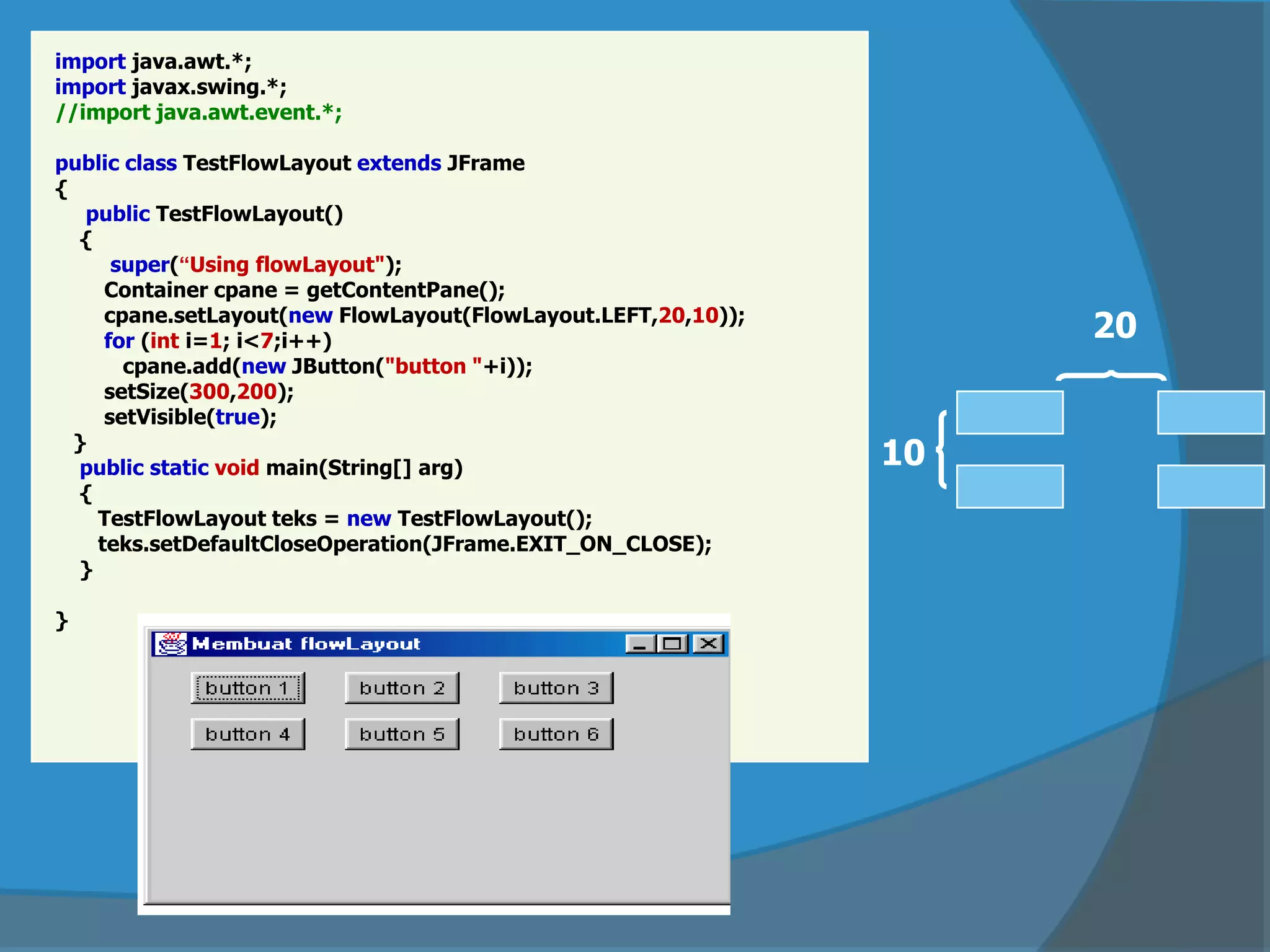 import java.awt.*;
import javax.swing.*;
//import java.awt.event.*;
public class TestFlowLayout extends JFrame
{
public TestFlowLayout()
{
super(“Using flowLayout");
Container cpane = getContentPane();
cpane.setLayout(new FlowLayout(FlowLayout.LEFT,20,10));
for (int i=1; i<7;i++)
cpane.add(new JButton("button "+i));
setSize(300,200);
setVisible(true);
}
public static void main(String[] arg)
{
TestFlowLayout teks = new TestFlowLayout();
teks.setDefaultCloseOperation(JFrame.EXIT_ON_CLOSE);
}
}
10
20
 