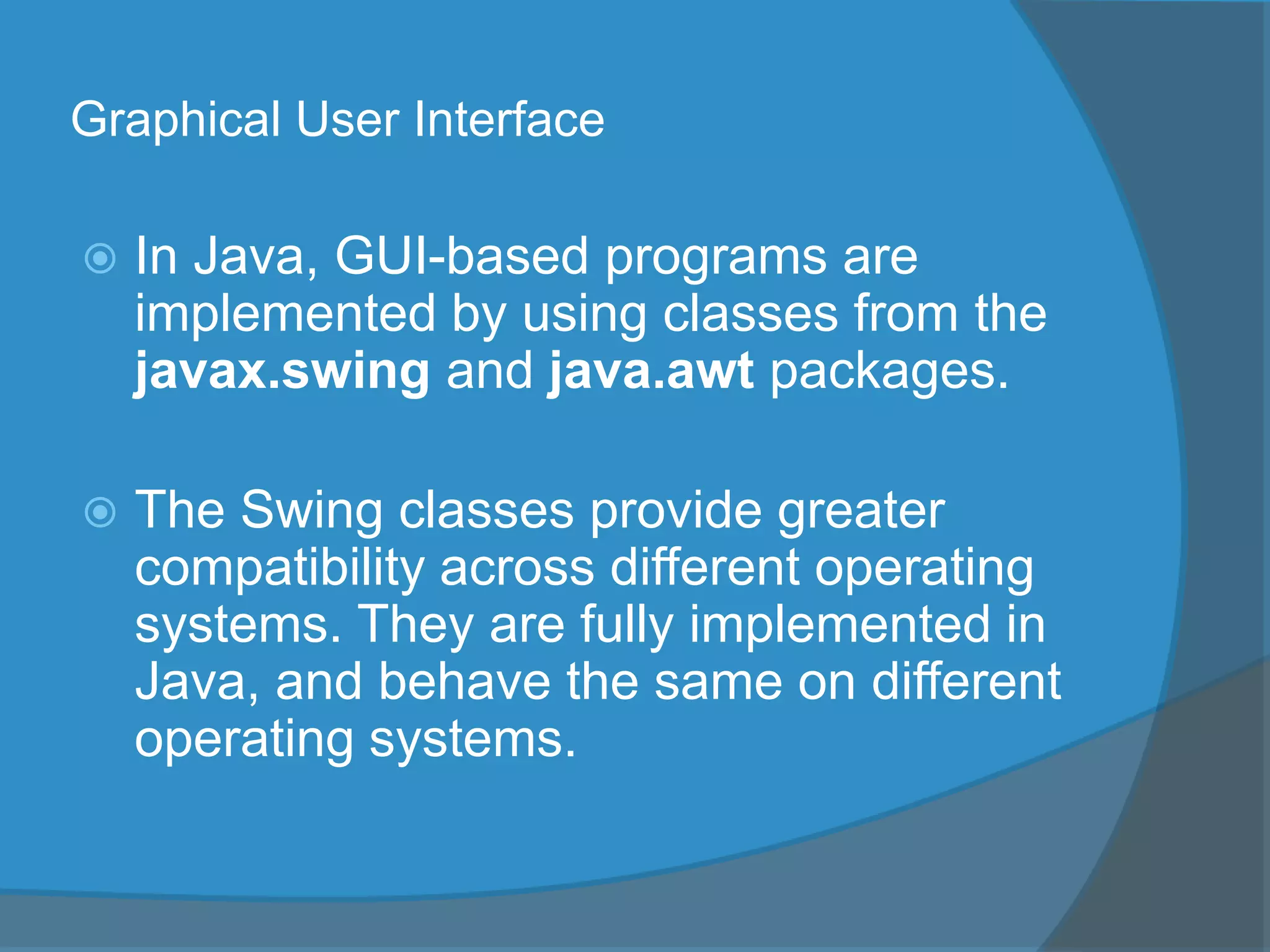 Graphical User Interface
 In Java, GUI-based programs are
implemented by using classes from the
javax.swing and java.awt packages.
 The Swing classes provide greater
compatibility across different operating
systems. They are fully implemented in
Java, and behave the same on different
operating systems.
 