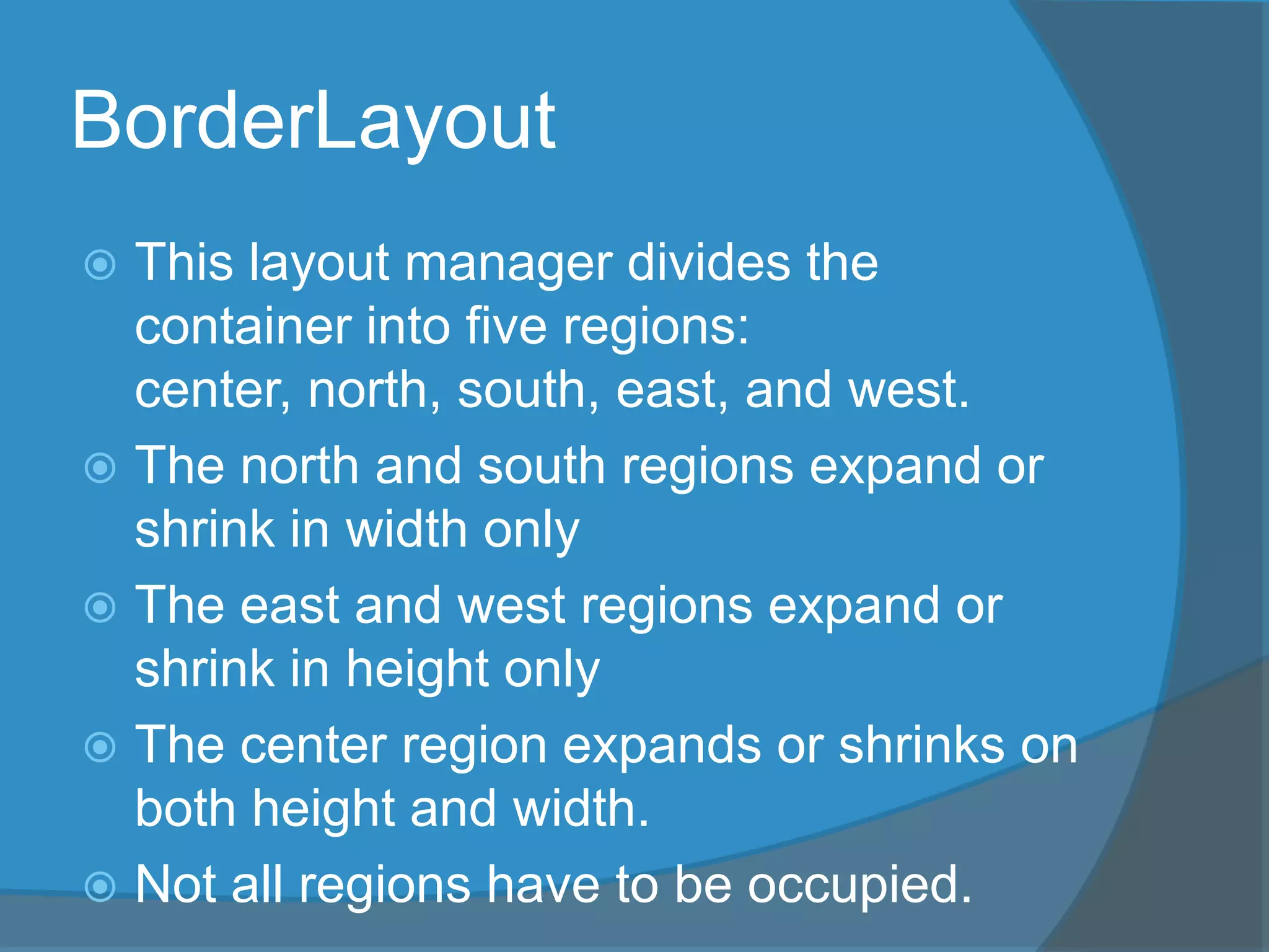 BorderLayout
 This layout manager divides the
container into five regions:
center, north, south, east, and west.
 The north and south regions expand or
shrink in width only
 The east and west regions expand or
shrink in height only
 The center region expands or shrinks on
both height and width.
 Not all regions have to be occupied.
 