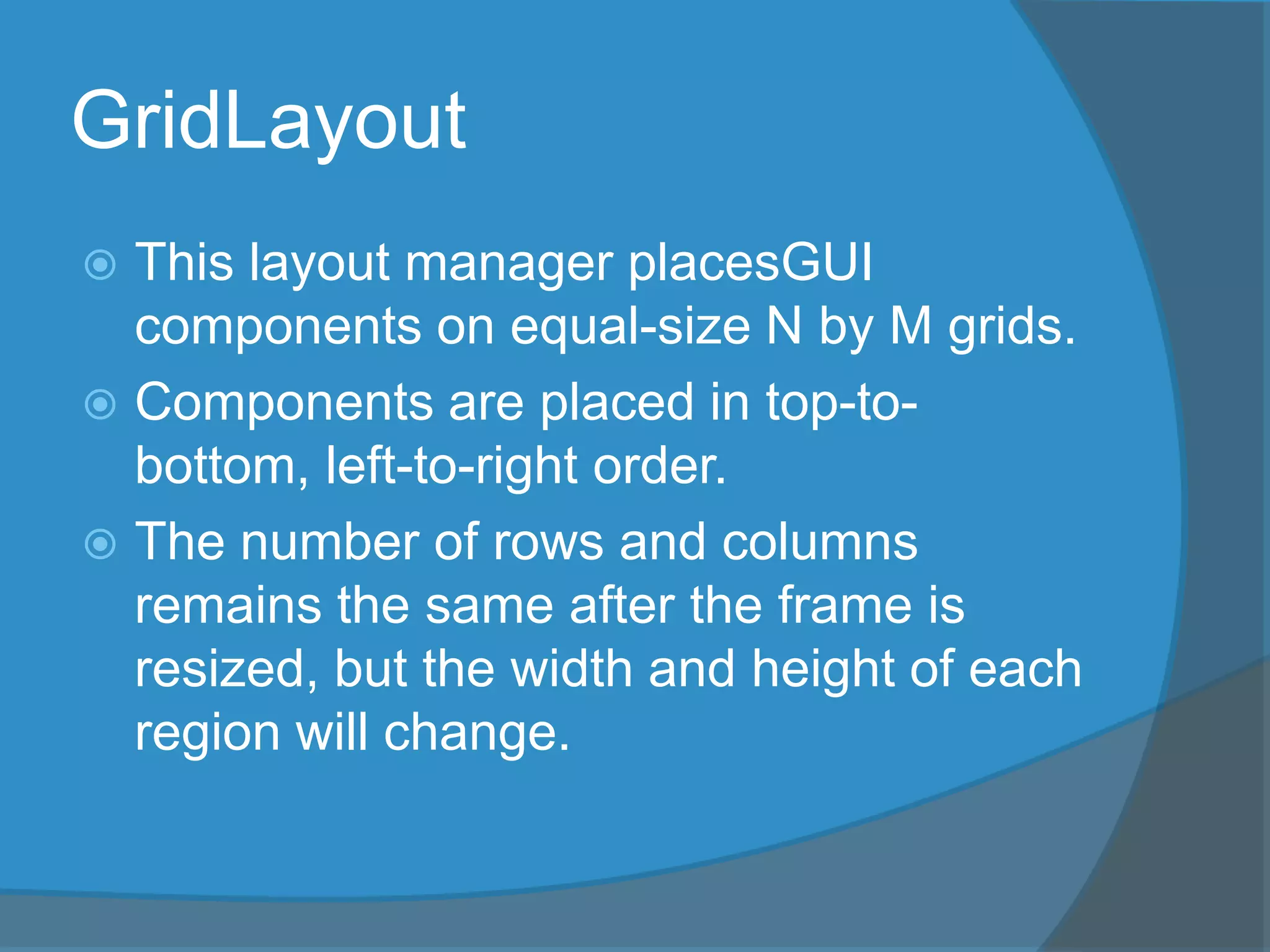 GridLayout
 This layout manager placesGUI
components on equal-size N by M grids.
 Components are placed in top-to-
bottom, left-to-right order.
 The number of rows and columns
remains the same after the frame is
resized, but the width and height of each
region will change.
 