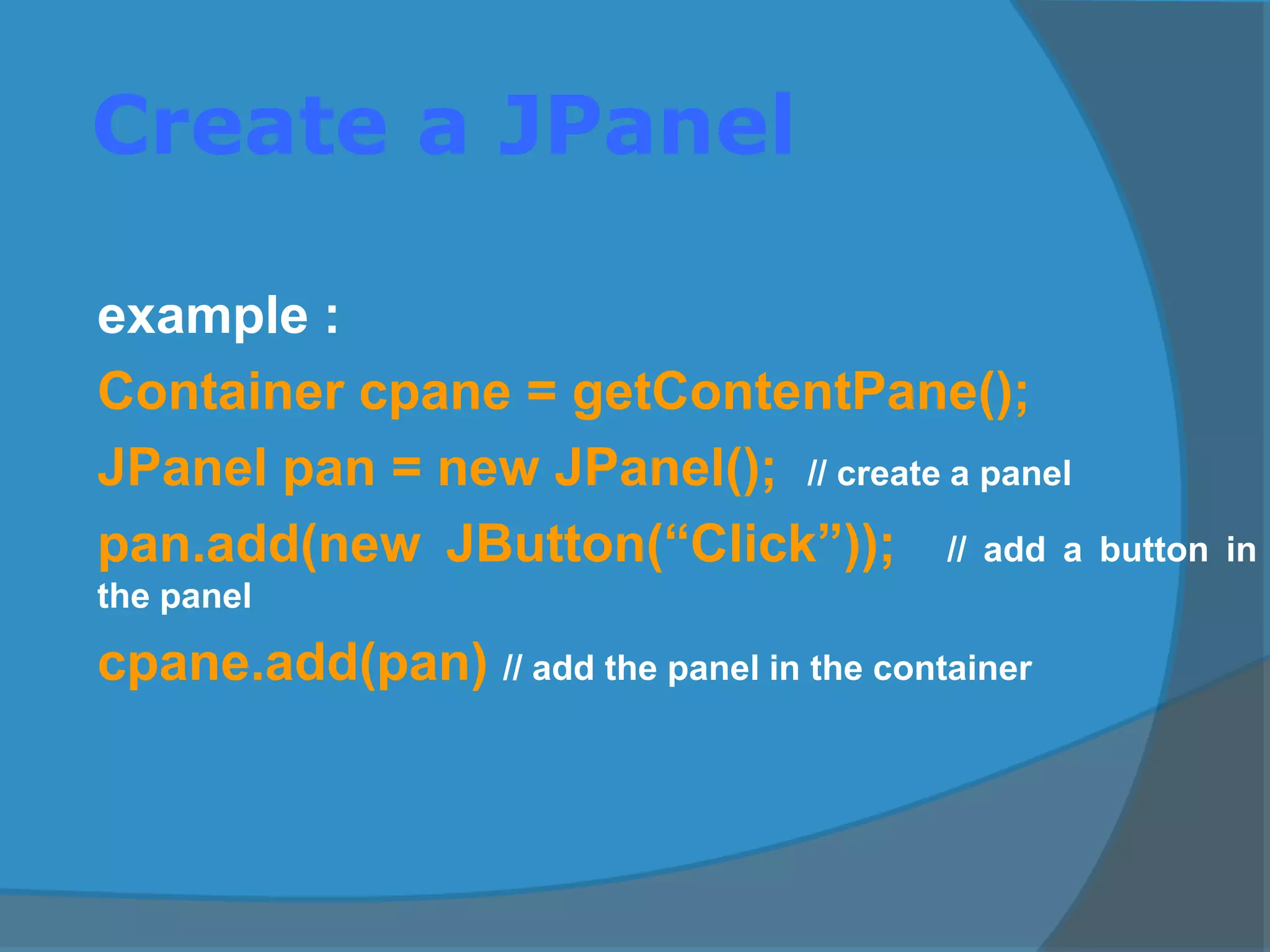 Create a JPanel
example :
Container cpane = getContentPane();
JPanel pan = new JPanel(); // create a panel
pan.add(new JButton(“Click”)); // add a button in
the panel
cpane.add(pan) // add the panel in the container
 