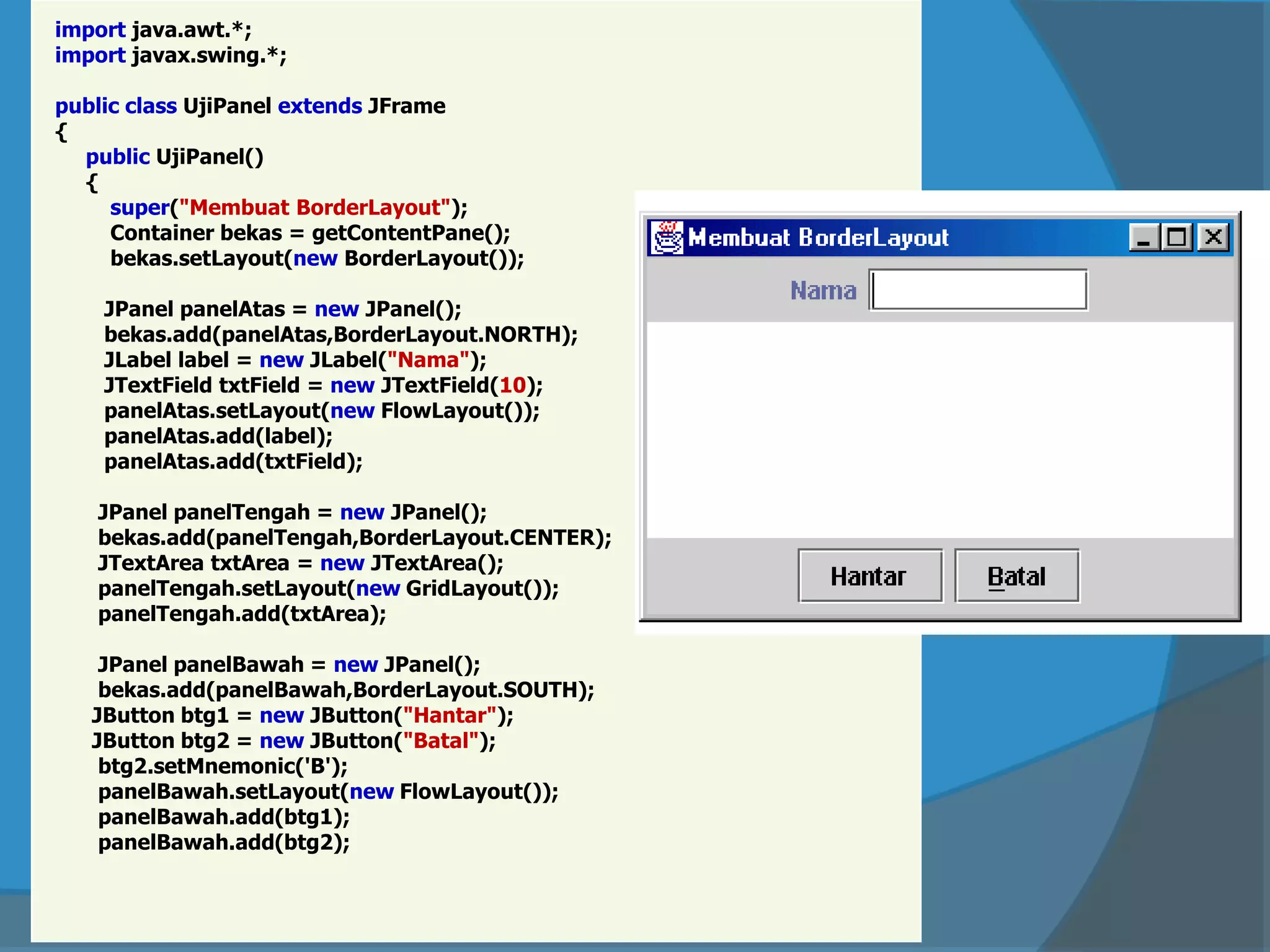 import java.awt.*;
import javax.swing.*;
public class UjiPanel extends JFrame
{
public UjiPanel()
{
super("Membuat BorderLayout");
Container bekas = getContentPane();
bekas.setLayout(new BorderLayout());
JPanel panelAtas = new JPanel();
bekas.add(panelAtas,BorderLayout.NORTH);
JLabel label = new JLabel("Nama");
JTextField txtField = new JTextField(10);
panelAtas.setLayout(new FlowLayout());
panelAtas.add(label);
panelAtas.add(txtField);
JPanel panelTengah = new JPanel();
bekas.add(panelTengah,BorderLayout.CENTER);
JTextArea txtArea = new JTextArea();
panelTengah.setLayout(new GridLayout());
panelTengah.add(txtArea);
JPanel panelBawah = new JPanel();
bekas.add(panelBawah,BorderLayout.SOUTH);
JButton btg1 = new JButton("Hantar");
JButton btg2 = new JButton("Batal");
btg2.setMnemonic('B');
panelBawah.setLayout(new FlowLayout());
panelBawah.add(btg1);
panelBawah.add(btg2);
 