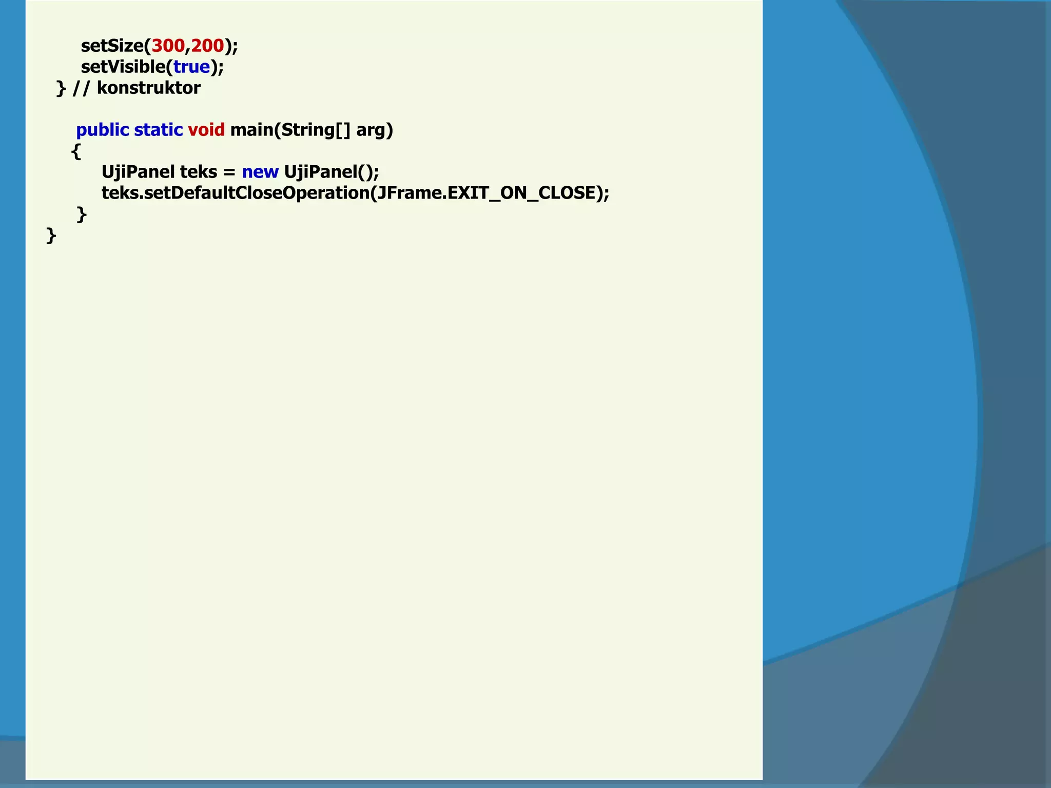 setSize(300,200);
setVisible(true);
} // konstruktor
public static void main(String[] arg)
{
UjiPanel teks = new UjiPanel();
teks.setDefaultCloseOperation(JFrame.EXIT_ON_CLOSE);
}
}
 