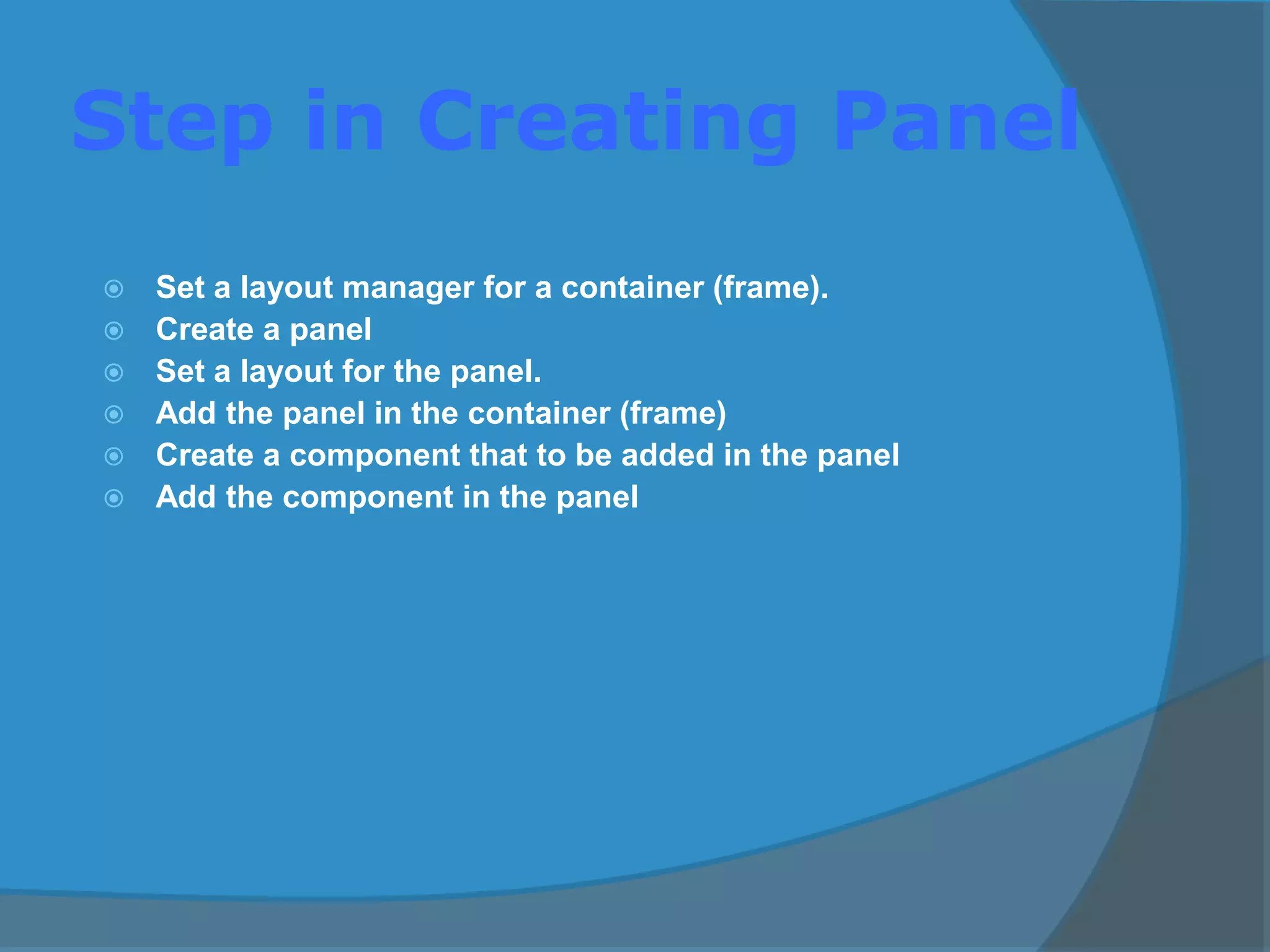 Step in Creating Panel
 Set a layout manager for a container (frame).
 Create a panel
 Set a layout for the panel.
 Add the panel in the container (frame)
 Create a component that to be added in the panel
 Add the component in the panel
 