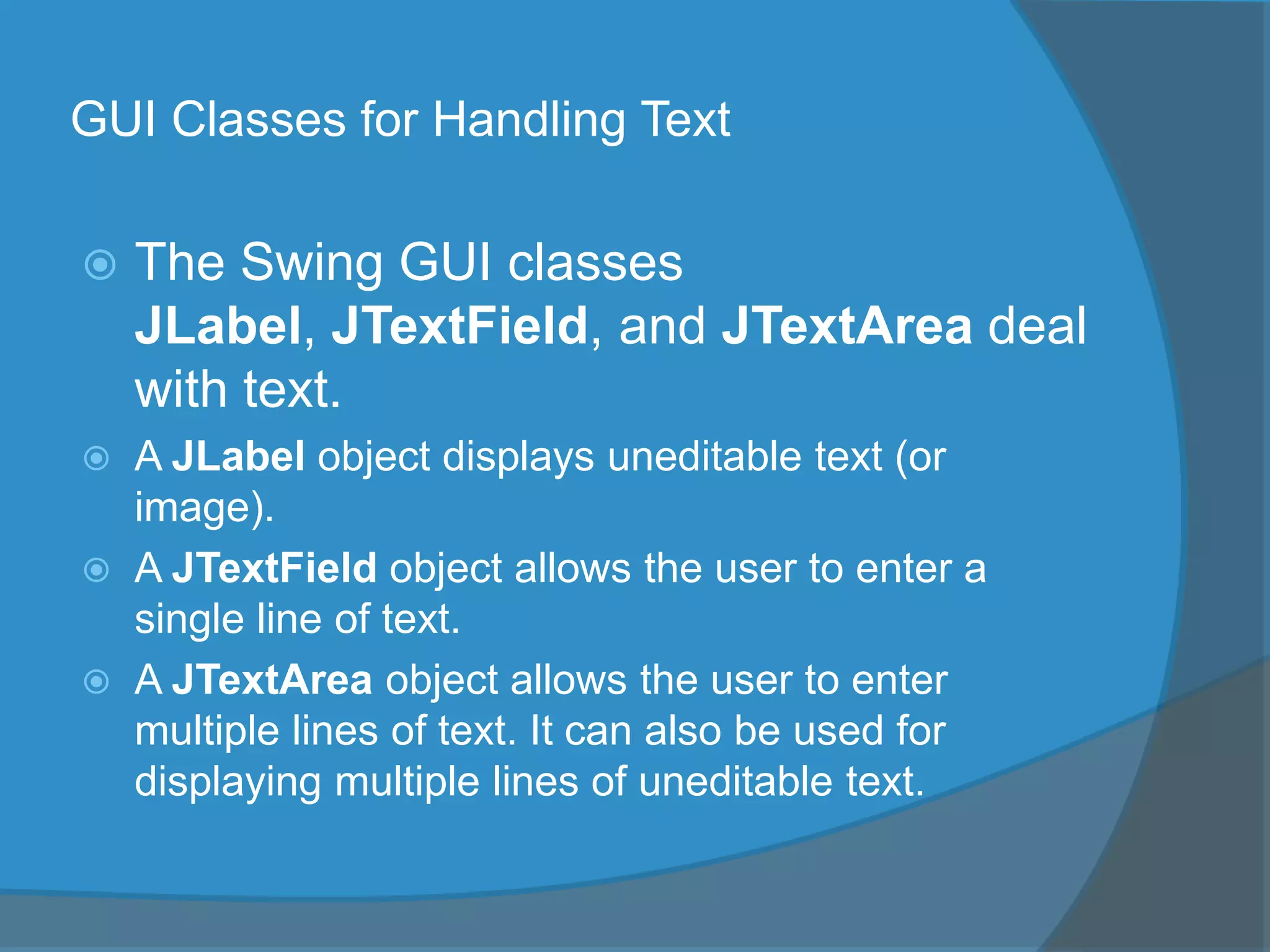 GUI Classes for Handling Text
 The Swing GUI classes
JLabel, JTextField, and JTextArea deal
with text.
 A JLabel object displays uneditable text (or
image).
 A JTextField object allows the user to enter a
single line of text.
 A JTextArea object allows the user to enter
multiple lines of text. It can also be used for
displaying multiple lines of uneditable text.
 