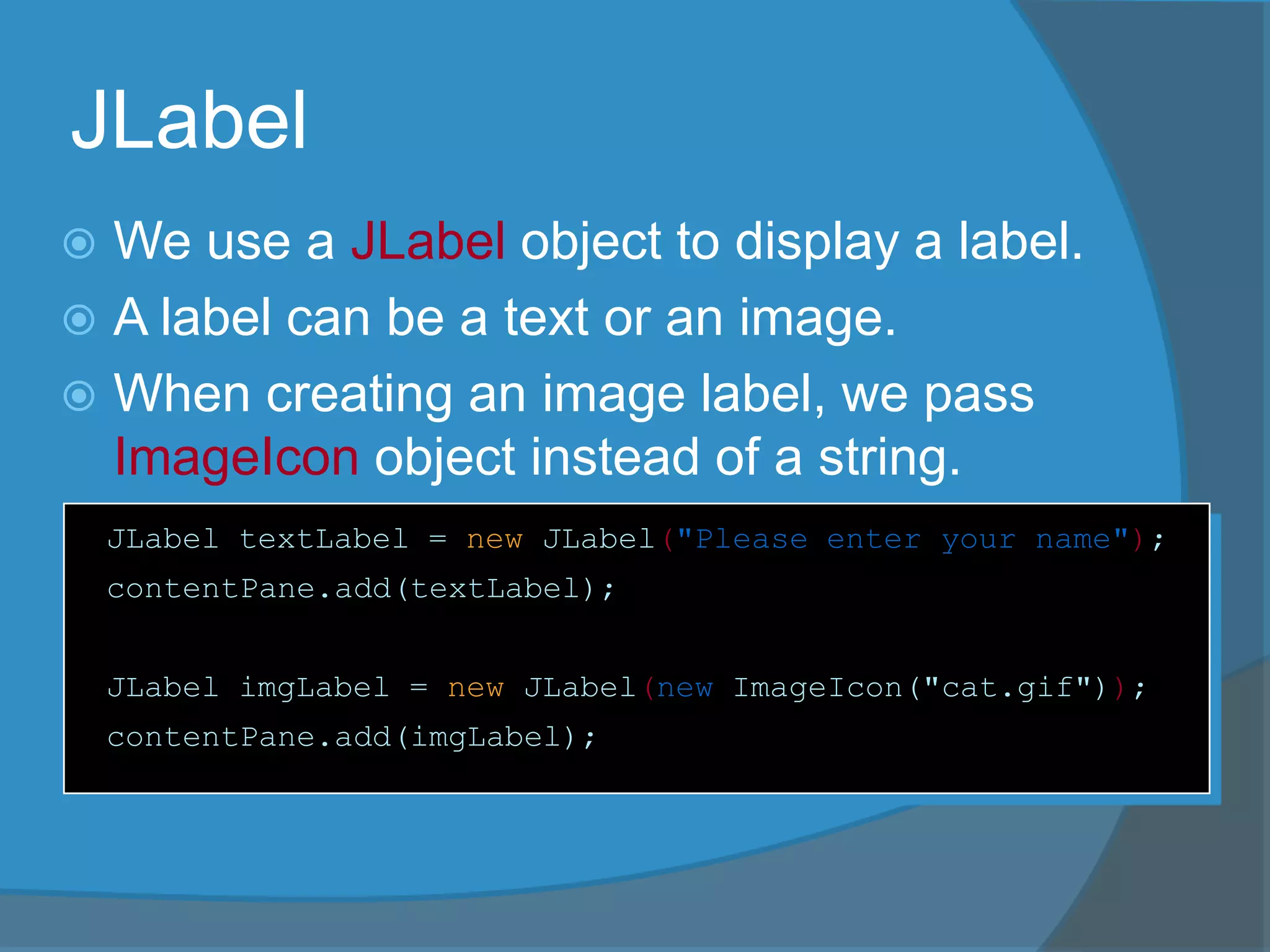 JLabel
 We use a JLabel object to display a label.
 A label can be a text or an image.
 When creating an image label, we pass
ImageIcon object instead of a string.
JLabel textLabel = new JLabel("Please enter your name");
contentPane.add(textLabel);
JLabel imgLabel = new JLabel(new ImageIcon("cat.gif"));
contentPane.add(imgLabel);
 