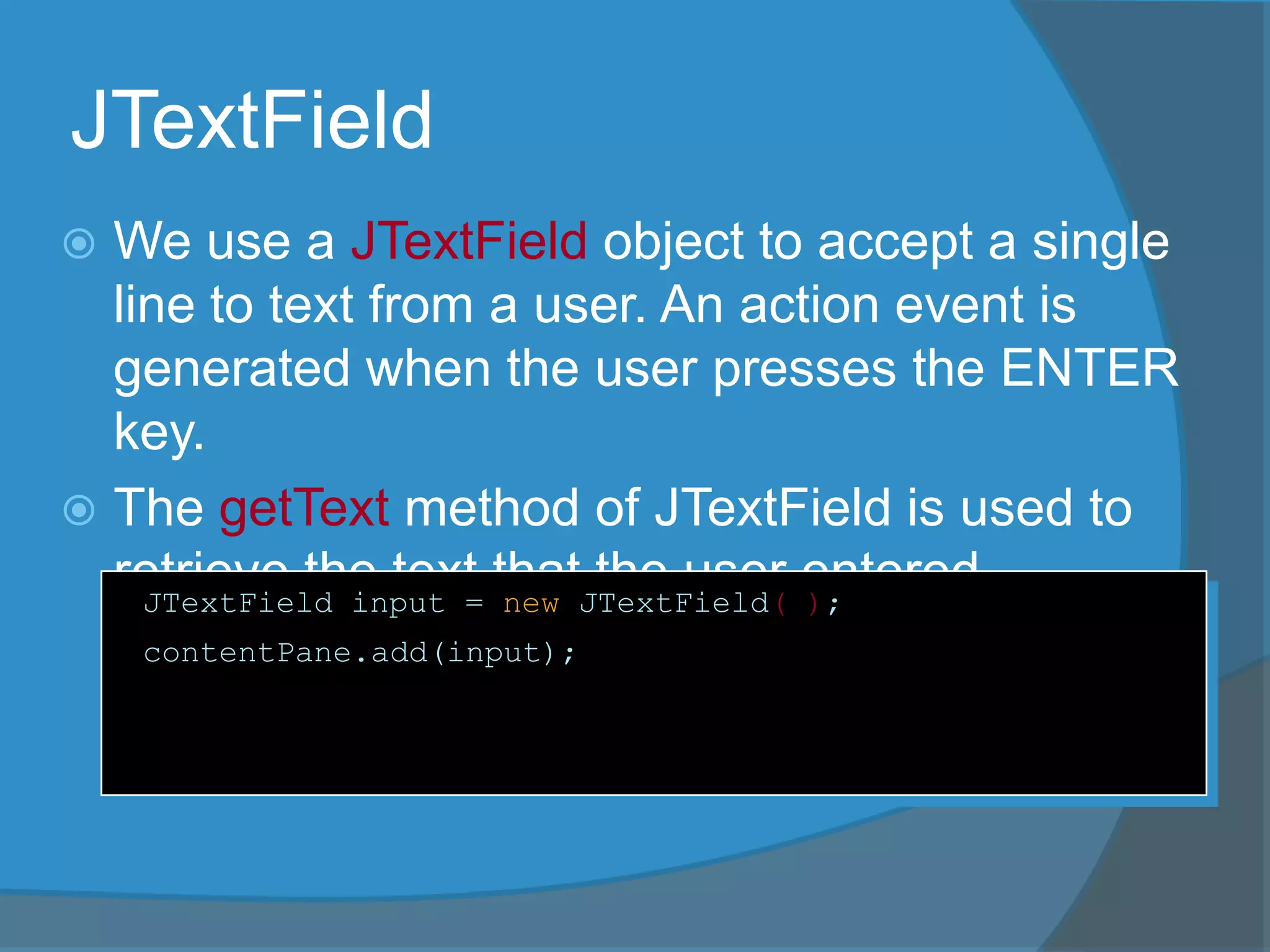 JTextField
 We use a JTextField object to accept a single
line to text from a user. An action event is
generated when the user presses the ENTER
key.
 The getText method of JTextField is used to
retrieve the text that the user entered.JTextField input = new JTextField( );
contentPane.add(input);
 
