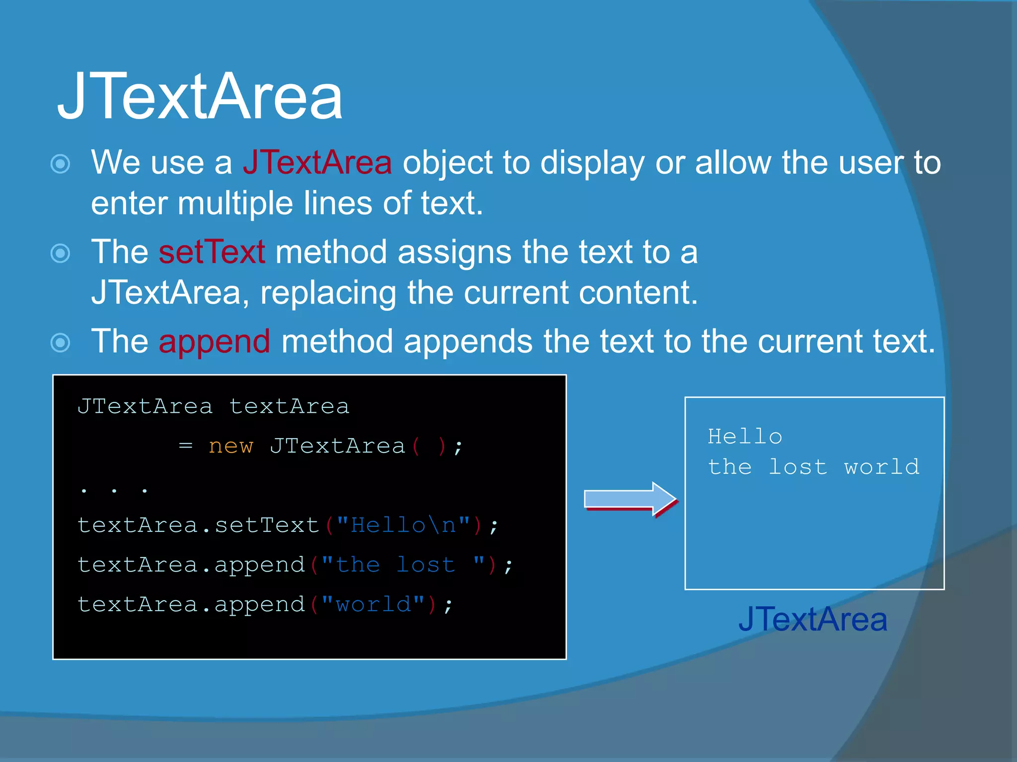 JTextArea
 We use a JTextArea object to display or allow the user to
enter multiple lines of text.
 The setText method assigns the text to a
JTextArea, replacing the current content.
 The append method appends the text to the current text.
JTextArea textArea
= new JTextArea( );
. . .
textArea.setText("Hellon");
textArea.append("the lost ");
textArea.append("world");
Hello
the lost world
JTextArea
 