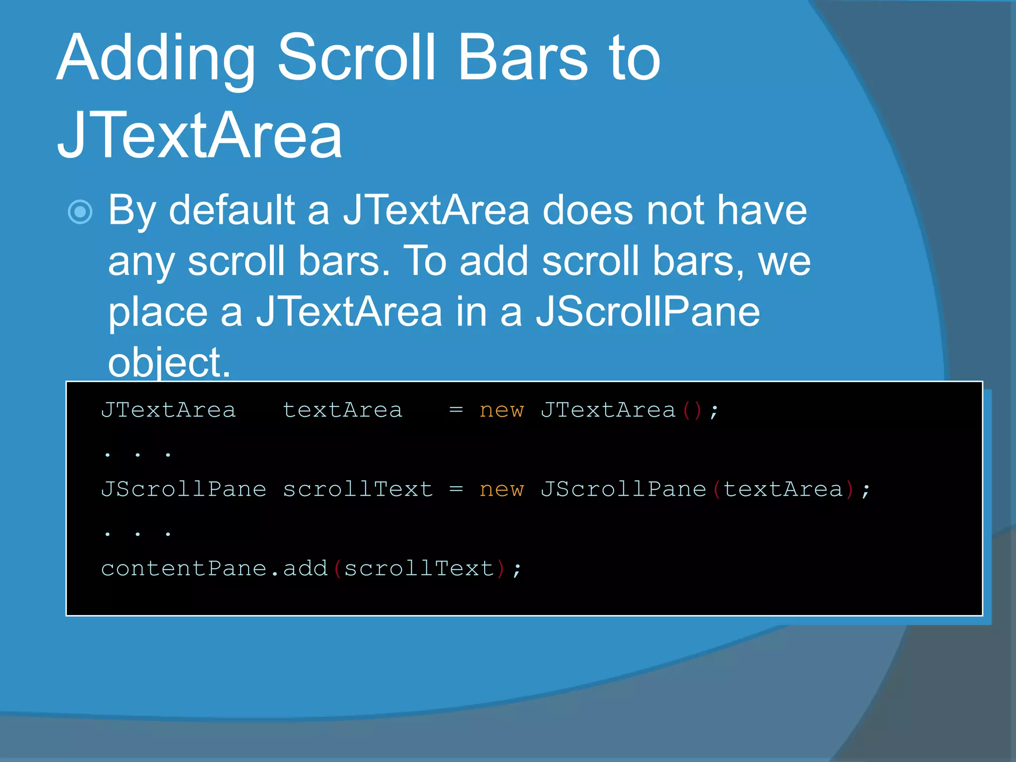 Adding Scroll Bars to
JTextArea
 By default a JTextArea does not have
any scroll bars. To add scroll bars, we
place a JTextArea in a JScrollPane
object.
JTextArea textArea = new JTextArea();
. . .
JScrollPane scrollText = new JScrollPane(textArea);
. . .
contentPane.add(scrollText);
 