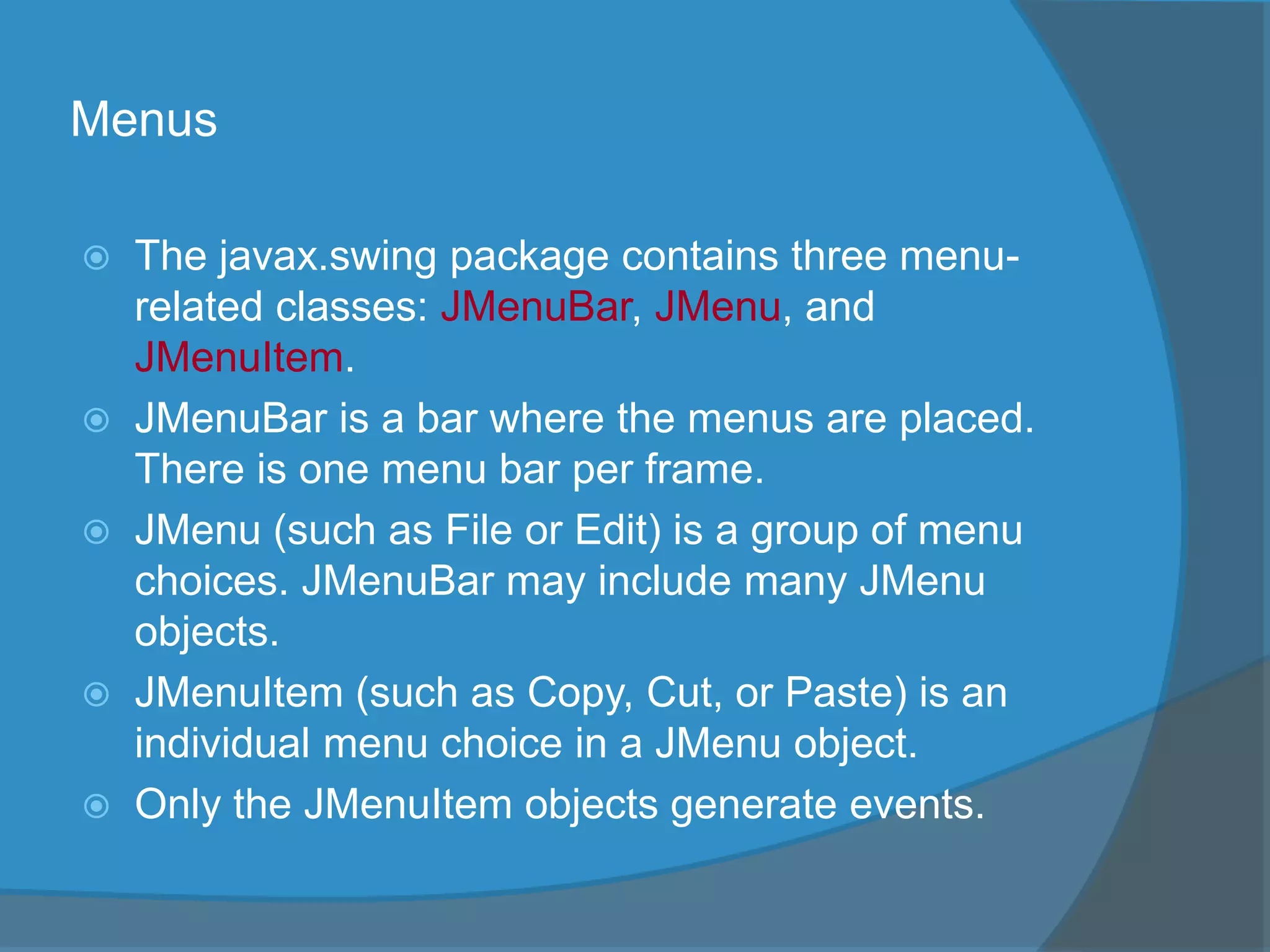 Menus
 The javax.swing package contains three menu-
related classes: JMenuBar, JMenu, and
JMenuItem.
 JMenuBar is a bar where the menus are placed.
There is one menu bar per frame.
 JMenu (such as File or Edit) is a group of menu
choices. JMenuBar may include many JMenu
objects.
 JMenuItem (such as Copy, Cut, or Paste) is an
individual menu choice in a JMenu object.
 Only the JMenuItem objects generate events.
 