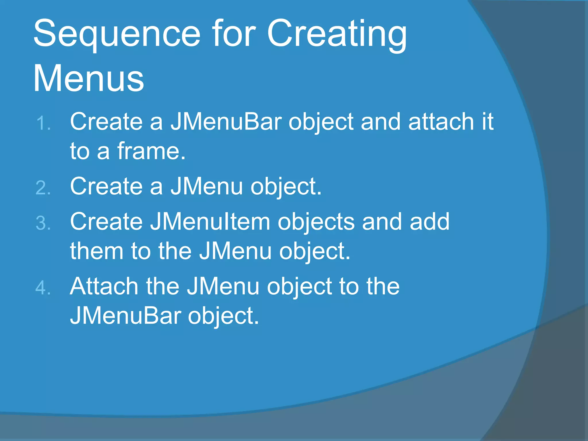 Sequence for Creating
Menus
1. Create a JMenuBar object and attach it
to a frame.
2. Create a JMenu object.
3. Create JMenuItem objects and add
them to the JMenu object.
4. Attach the JMenu object to the
JMenuBar object.
 