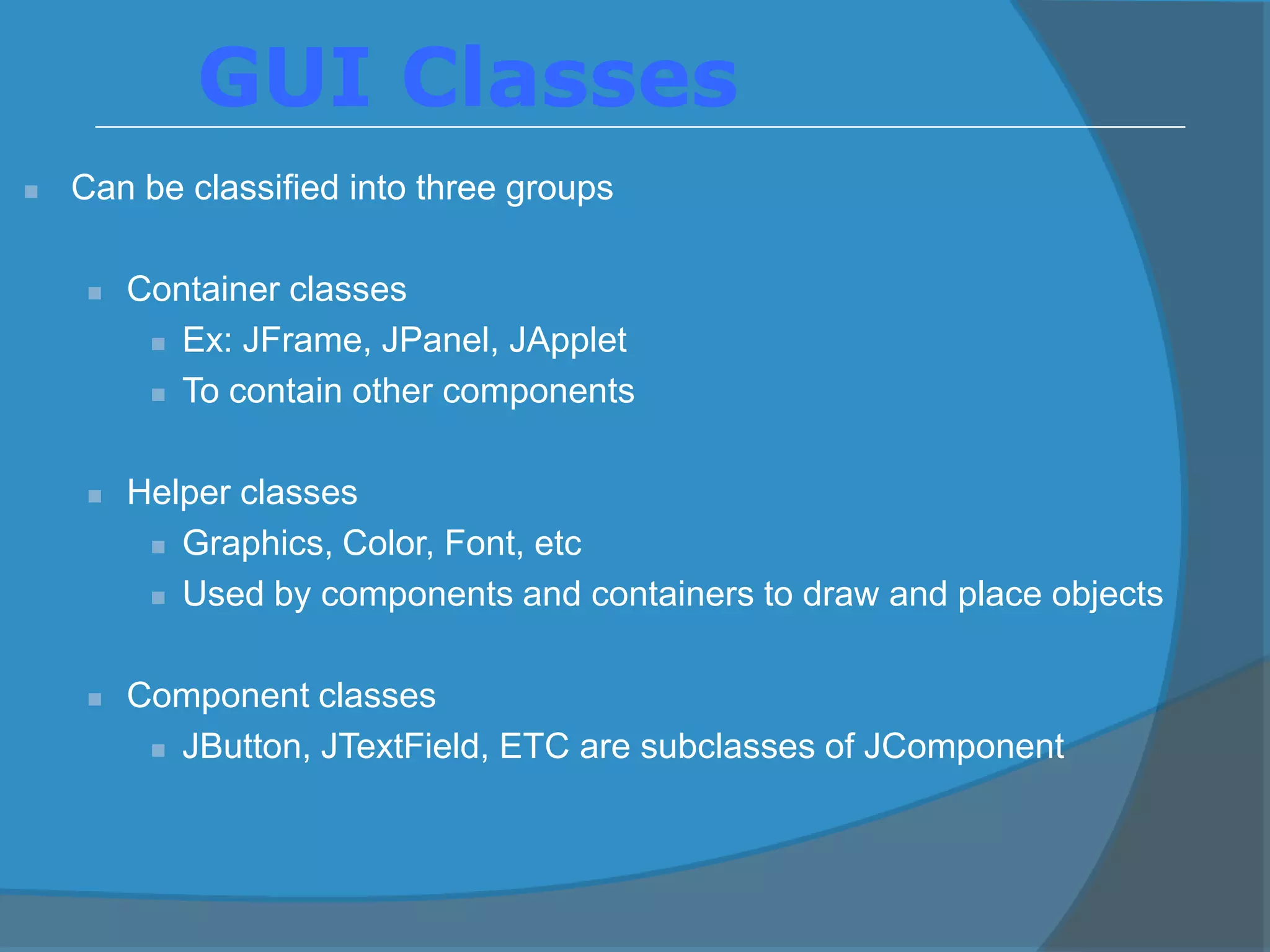  Can be classified into three groups
 Container classes
 Ex: JFrame, JPanel, JApplet
 To contain other components
 Helper classes
 Graphics, Color, Font, etc
 Used by components and containers to draw and place objects
 Component classes
 JButton, JTextField, ETC are subclasses of JComponent
GUI Classes
 