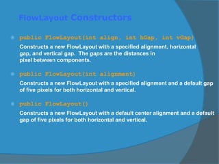FlowLayout Constructors
 public FlowLayout(int align, int hGap, int vGap)
Constructs a new FlowLayout with a specified alignment, horizontal
gap, and vertical gap. The gaps are the distances in
pixel between components.
 public FlowLayout(int alignment)
Constructs a new FlowLayout with a specified alignment and a default gap
of five pixels for both horizontal and vertical.
 public FlowLayout()
Constructs a new FlowLayout with a default center alignment and a default
gap of five pixels for both horizontal and vertical.
 