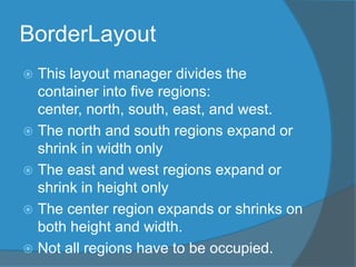 BorderLayout
 This layout manager divides the
container into five regions:
center, north, south, east, and west.
 The north and south regions expand or
shrink in width only
 The east and west regions expand or
shrink in height only
 The center region expands or shrinks on
both height and width.
 Not all regions have to be occupied.
 