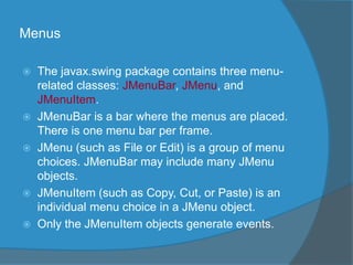 Menus
 The javax.swing package contains three menu-
related classes: JMenuBar, JMenu, and
JMenuItem.
 JMenuBar is a bar where the menus are placed.
There is one menu bar per frame.
 JMenu (such as File or Edit) is a group of menu
choices. JMenuBar may include many JMenu
objects.
 JMenuItem (such as Copy, Cut, or Paste) is an
individual menu choice in a JMenu object.
 Only the JMenuItem objects generate events.
 