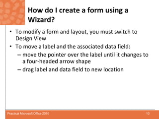How do I create a form using a Wizard?To modify a form and layout, you must switch to Design ViewTo move a label and the associated data field:move the pointer over the label until it changes to         a four-headed arrowshapedrag label and data field to new location10Practical Microsoft Office 2010