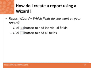 How do I create a report using a Wizard?Report Wizard – Which fields do you want on your report?Click      button to add individual fieldsClick      button to add all fields12Practical Microsoft Office 2010