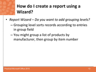 How do I create a report using a Wizard?Report Wizard – Do you want to add grouping levels?Grouping level sorts records according to entries in group fieldYou might group a list of products by manufacturer, then group by item number13Practical Microsoft Office 2010