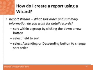 How do I create a report using a Wizard?Report Wizard – What sort order and summary information do you want for detail records?sort within a group by clicking the down arrow buttonselect field to sortselect Ascending or Descending button to change sort order16Practical Microsoft Office 2010