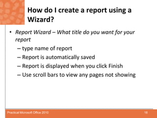 How do I create a report using a Wizard?Report Wizard – What title do you want for your reporttype name of reportReport is automatically savedReport is displayed when you click FinishUse scroll bars to view any pages not showing18Practical Microsoft Office 2010