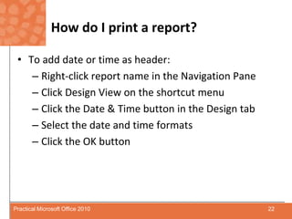 How do I print a report?To add date or time as header:Right-click report name in the Navigation PaneClick Design View on the shortcut menuClick the Date & Time button in the Design tabSelect the date and time formatsClick the OK button22Practical Microsoft Office 2010