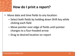 How do I print a report?Move date and time fields to any location:Select both fields by holding down Shift key while clicking each fieldMove pointer over edge of fields until pointer changes to a four-headed arrowDrag to desired location on report23Practical Microsoft Office 2010