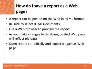 How do I save a report as a Web page?A report can be posted on the Web in HTML formatBe sure to select HTML DocumentsUse a Web browser to preview the reportAs you make changes to database, posted Web page will reflect old dataOpen report periodically and export it again as Web page26Practical Microsoft Office 2010